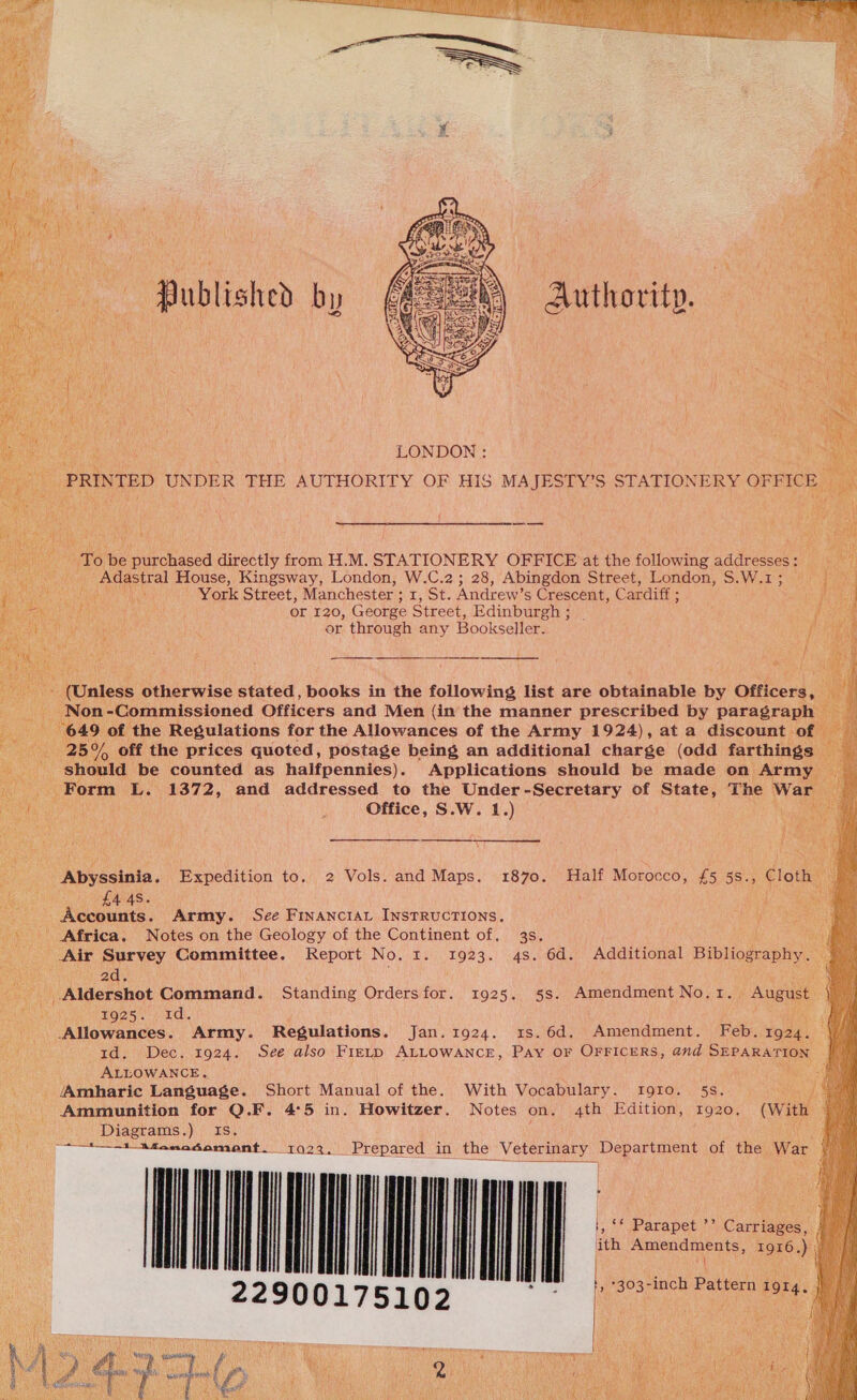  Hub lished by uthovitp.     To be purchased directly from H.M. STATIONERY OFFICE at the following addresses: ane House, Kingsway, London, W.C.2; 28, Abingdon Street, London, S.W.1; | York Street, Manchester ; Tots Andrew’s Crescent, Cardiff ; api Or 120, George Street, Edinburgh ; | A or through any Bookseller. i              - (Unless otherwise stated, books in the following list are obtainable by Officers, Non -Commissioned Officers and Men (in the manner prescribed by paragraph ee of the Regulations for the Allowances of the Army 1924), at a discount of — aa, off the prices quoted, postage being an additional charge (odd farthings. - should be counted as halfpennies). Applications should be made on Army i Form L. 1372, and addressed to the Under-Secretary of State, The War Office, S.W. 1.) ;   Abyssinia. Expedition to. 2 Vols. and Maps. 1870. Half Morocco, £5 5s., Cloth £4 48. aes Accounts. Army. See Financiat Instructions, Africa, Notes on the Geology of the Continent of, 3s. ae Air Survey Committee. Report No. 1. 1923. 4s. 6d. Additional Bibliography. 2d. Aldershot Command. Standing Ordersfor. 1925, 5s. Amendment No.1. August 1925. id. Allowances. Army. Regulations. Jan.1924. 1s.6d. Amendment. Feb. 1924. id. Dec. 1924. See also Fiztp ALLOWANCE, Pay OF OFFICERS, 4nd SEPARATION || ALLOWANCE. ae Amharic Language. Short Manual of the. With Vocabulary. 1910. 5s. ey _ Ammunition for Q.F. 4°5 in. Howitzer. Notes on. 4th Edition, 1920. (With oF Diagrams.) Is. aaa oo nanodomsont1o29./ Prepared in the Veterinary Deparunene of the War TT ee 5102 bon *303-1 ne I ma 