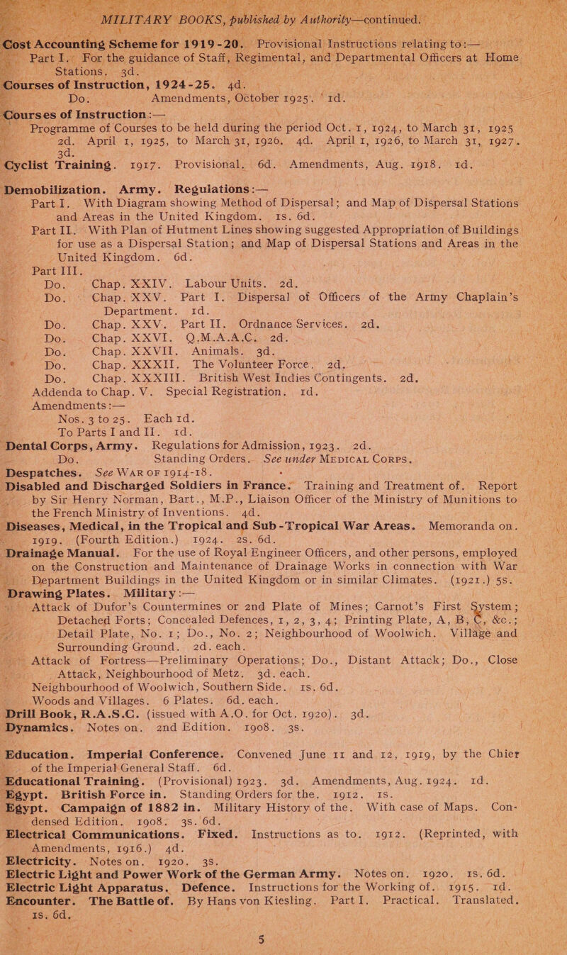  | For, the “eas of Stall, Regimental, snd Departnentl Officers “a Home he Stations. gd eer ay fee rses of Instruction, 1924- 25 ae Rane te eg A : Dosa Amendments, October FO25 7 rd. Sue eas ours es of Instruction :— Programme of Courses to be held during thie period Oct. 1, 1924, to March 31, 1925 -- 2d. April 1, 1925, to March 31,1926. 4d. April I, 1926, to March 31, 1927.          ~~ / 3d. Cyclist Training. 1917. Provisional. 6d. Amendments, Aug. 1918. id. Demobilization. Army. Regulations :— Bs. - Part I. With Diagram showing Method of Dispersal; and Map of Dispersal Stations ee et and Areas in the United Kingdom. 1s. 6d. ae ae - PartIl. With Plan of Hutment Lines showing suggested Appropriation of Builedes |: : ‘ - for use as a Dispersal Station; aud Map of Dispersal Stations and Areas in me : -United Kingdom. 6d. Part IIT. eee a. Do. Chap. XXIV. Labour Units. 2d. ENE. Cay Do. © Chap. XXV. Part I. Dispersal of Officers of the Army Chaplain’s — Department. id. 2 Do. Chap. XXV. Part II. Ordnance Services. 2d. ie Do. Chap. XXVI. Q.M.A.A.C. 2d. fe oe Do. Chap. XXVII. Animals. 3d. om Do. Chap. XXXII. Vhe Volunteér Force. 2d. ‘oe oe ; Do. Chap. XX XIII. British West Indies Contingents. 2d. Addenda to Chap. V. Special Registration. 1d. Amendments :— Be | Nos.3to25. Eachid. Baer oy Au To PartsITandII. id. WEP ‘Dental Corps,Army. Regulations for Admission, 1923. 2d. ne Do. Standing Orders. See undey MEDICAL Corps. ea ‘Despatches. See WAR OF 1914-18. : ‘Disabled and Discharged Soldiers in France: Training and Treatment of. Report | by Sir Henry Norman, Bart., M.P., Liaison Officer of the Ministry of Munitions to the French Ministry of Intventions, ba. ‘Diseases, Medical, in the Tropical and Sub-Tropical War Areas. Memoranda on. tg1g. (Fourth Edition.) 1924. 2s. 6d. . ‘Drainage Manual. For the use of Royal Engineer Officers, and other persons, employed | on the Construction and Maintenance of Drainage Works in connection with War : Department Buildings in the United Kingdom or in similar pean: (192z.) 5S. Drawing Plates. Military :— / oy ~- Attack of Dufor’s Countermines or 2nd Plate of Mines; Carnot’s First stem ; Fs a Detached Forts; hae ae Defences, 1, 2, 3, 43 Printing Plate; A’, ga, Cy e238 ee)... Detail Plate, No. : Do., No. 2; Neighbourhood of Woolwich. Village and en Surrounding aena, 2d. each. \ tes Attack of Fortress—Preliminary Operations ; Do., Distant Attack; Do., Close ake Attack, Neighbourhood of Metz. 3d. each. Neighbourhood of Woolwich, Southern Side. ts. 6d. ‘ Woods and Villages. 6 Plates. 6d. each. Drill Book, R.A.S.C. (issued with A.O. for Oct. 1920). 3d. Dynamics. Noteson. 2nd Edition. 1908. 3s.     ox      Education. Imperial Conference. Convened June 11 and 12, 1919, by the Chier 18 -. of the Imperial General Staff. 6d. i ee eational Training. (Provisional) 1923. 3d. Amendments, Aug.1924. 1d. Egypt. British Force in. Standing Orders forthe. 1912. Is. Egypt. Campaign of 1882 in. Military History of the. With case of Maps. Con: fi _ densed Edition. 1908. 3s. 6d, A ae hea Communications. Fixed. Instructions as to. 1912. (Reprinted, with _ Amendments, 1916.) 4d. Electricity. Noteson. 1920. 3s. Electric Light and Power Work of the German Army. Noteson. 1920. 1s. 6d. Electric Light Apparatus. Defence. Instructions for the Working of., 1915. 1d. Encounter. The Battle of. By Hansvon Kiesling. PartI. Practical. Translated. \ Is. 6d. : Ut jena j Lb ea ;  