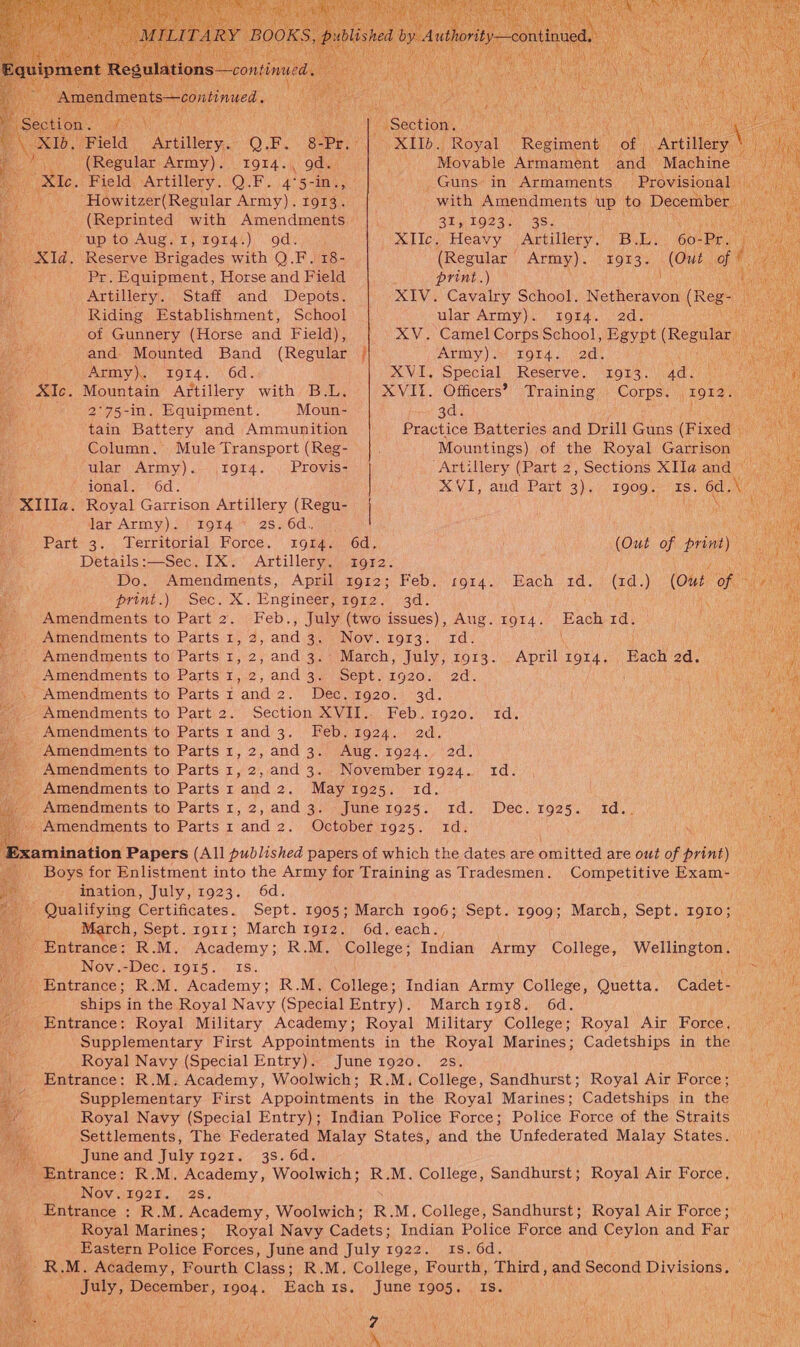  Pee ANSE Ra ts aa - Section. ; dou Field) Artillery. QP. 8-Pr. OX LTO Royal Romineay oe ille (Regular Army). 1914., gd. Movable Armament oh Machine                   . Field, Artillery..Q.F. 4°5-int, . Guns in Armaments Provisional . hi Howitzer(Regular Army). 1913. with Amendments up to December _ (Reprinted with Amendments |. 31). 10234 35. Mp to: Aug sr) Lords) odie 444 XIIc. Heavy Artillery. Buby 60. fee / . Reserve Brigades with Q.F. 18- (Regular | Army). 1913. (Out a ; Pr. Equipment, Horse and Field print.) t ee _ Artillery. Staff and Depots. XIV. Cavalry School. hs (Reg Say att eee Riding Establishment, School ular Army). tI9r4. 2d. Lae ¥ of Gunnery (Horse and Field), XV. Camel Corps School, Egypt (Regular and. Mounted Band (Regular / Army). 1914. 2d. Army). 914. 6d. XVI, Special Reserve. 1913. 4d. — . Mountain Artillery with B.L. XVII. Officers? Training Corps. 1912. 2°75-in. Equipment. Moun- 3d. i el tain Battery and Ammunition Practice Batteries and Drill Guns (Fixed _ Column. Mule Transport (Reg- SRG Mountings) of the Royal Garrison ional. 6d. XVI, aud Part 3). I909. IS. ed. ay He x ular Army). 1914. | Provis- | “Artillery (Part 2, Sections XIIa@ and - XIlla. Royal Garrison Artillery (Regu- aie lar Army). 1914 2s. 6d., ( | Part 3. Territorial Force. 1g14. 6d. (Out of hea) Details:—Sec. IX. Artillery. i912. Zi Sane Do. Amendments, April 1912; Feb. 1914. Each 1d. (1d.) (Out Ok y: ae print.) Sec. X. Engineer, ror2.’ 3d. i b Amendments to Part 2. Feb., July (two issues), Aug. ror4. Each td. i Amendments to Parts 1, 2, and 3, Nov. 1913. 1d. -- Amendments to Parts 1, 2, and 3. March, July, 1913. April 1914. Hach 2d. “: Amendments to Parts 1,.2, and 3.) Sept) 1920. 2d. . Amendments to Parts 1 and2. Dec.1g20. 3d. Amendments to Part 2. Section XVII.. Feb. 1920. td. ; Amendments to Parts 1 and 3. Feb.1924. ad. oe A Amendments to Parts 1, 2, and 3. Aug.1924. 2d. ‘ Amendments to Parts 1,2, and 3. November1924. 1d. Amendments to Parts 1 and 2. May 1925. id. _ Amendments to Parts 1, 2, and 3. Juner1g25. 1d. Dec. 1925. id.. e ‘Amendments to Parts 1 and 2. October1g25. 1d. ao xamination Papers (All published papers of which the dates are omitted are dat of print) Has i Ye, Boys for Enlistment into the Army for Training as Tradesmen. Competitive Exam- = ination, July, 1923. 6d. ang Qualifying Certificates. Sept. 1905; March 1906; Sept. 1909; March, Sept. Tone; March, Sept. 1911; March 1912. 6d. each. _Entrance: R.M. Academy; R.M. College; tudiad Army College, Wellinstonl Nov.-Dec, 1915. IS. ST Entrance; R.M. Academy; R.M. College; Indian Army College, Quetta. Cadet- fe ships in the Royal Navy (Special Entry). Marchi1g18. 6d. ; Entrance: Royal Military Academy; Royal Military College; Royal Air Force, Supplementary First Appointments in the Royal Marines; Cadetships in the | Royal Navy (Special Entry). June 1920. 2s. Ue Entrance: R.M. Academy, Woolwich; R.M. College, Sandhurst; Royal Air Force; Supplementary First Appointments in the Royal Marines; Cadetships in the m4 Royal Navy (Special Entry); Indian Police Force; Police Force of the Straits Settlements, The Federated Malay States, and the Unfederated Malay States.) 9 June and July r92r. 3s. 6d. ae Entrance: R.M. Academy, Woolwich; R.M. College, Sandhurst; Royal Air Force, oe Nov.192t. 2s. hi _ Entrance : R.M. Academy, Woolwich; R. M. College, Sandhurst; Royal Air Force; tat Royal Marines; Royal Navy Cadets: Indian Police Force nnd Ceylon and Har Re Eastern Police Forces, June and July 1922. 1s. 6d. HAR iN oak -R.M. Academy, Fourth Class; R.M. College, Fourth, Third, and Second Divisions. % ; eels December, 1904. Each 1s. June 1905. 1S.         hg a bane , Men Waid i ; eek, : i Na i ; Ean