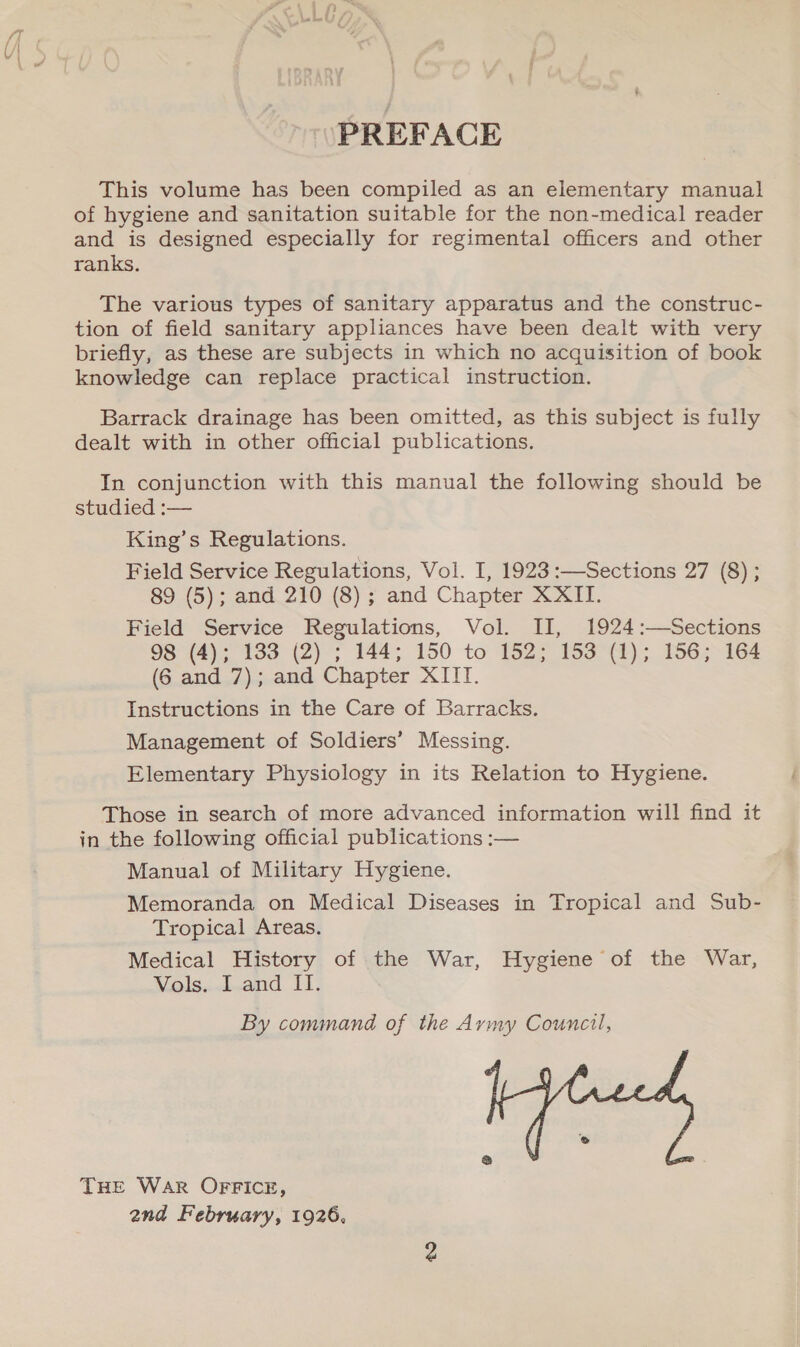 PREFACE This volume has been compiled as an elementary manual of hygiene and sanitation suitable for the non-medical reader and is designed especially for regimental officers and other ranks. The various types of sanitary apparatus and the construc- tion of field sanitary appliances have been dealt with very briefly, as these are subjects in which no acquisition of book knowledge can replace practical instruction. Barrack drainage has been omitted, as this subject is fully dealt with in other official publications. In conjunction with this manual the following should be studied :— King’s Regulations. Field Service Regulations, Vol. I, 1923:—Sections 27 (8) ; 89 (5); and 210 (8) ; and Chapter XXII. Field Service Regulations, Vol. II, 1924:—Sections 98 (4); 183 (2) ; 144; 150 to 152; 153 (1); 156; 164 (6 and 7); and Chapter XIIT. Instructions in the Care of Barracks. Management of Soldiers’ Messing. Elementary Physiology in its Relation to Hygiene. Those in search of more advanced information will find it in the following official publications :— Manual of Military Hygiene. Memoranda on Medical Diseases in Tropical and Sub- Tropical Areas. Medical History of the War, Hygiene of the War, Vols. I and II. By command of the Aymy Council,  THE War OFFICE, and February, 1926,