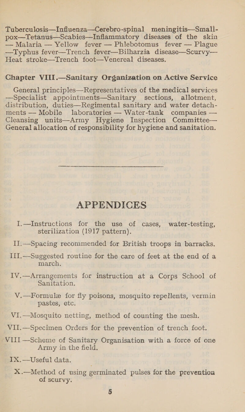 Tuberculosis—Infiluenza—Cerebro-spinal meningitis—Small- pox—Tetanus—Scabies—Inflammatory diseases of the skin — Malaria — Yellow fever — Phlebotomus fever —- Plague —Typhus fever—Trench fever—Bilharzia disease—Scurvy— Heat stroke—Trench foot—Venereal diseases. Chapter VIII.—Sanitary Organization on Active Service General principles—Representatives of the medical services —Specialist appointments—Sanitary sections, allotment, distribution, duties—Regimental sanitary and water detach- ments — Mobile laboratories — Water-tank companies — Cleansing units—Army Hygiene Inspection Committee— General allocation of responsibility for hygiene and sanitation. APPENDICES I.—Instructions for the use of cases, water-testing, sterilization (1917 pattern). IJ.—Spacing recommended for British troops in barracks, III.—Suggested routine for the care of feet at the end of a march. IV.—Arrangements for instruction at a Corps School of Sanitation. V.—Formule for fly poisons, mosquito repellents, vermin pastes, etc. VI.—Mosquito netting, method of counting the mesh. VII.—Specimen Orders for the prevention of trench foot. “VIII —Scheme of Sanitary Organisation with a force of one Army in the field. IX.—Useful data. X.—Method of using germinated pulses for the prevention of scurvy.