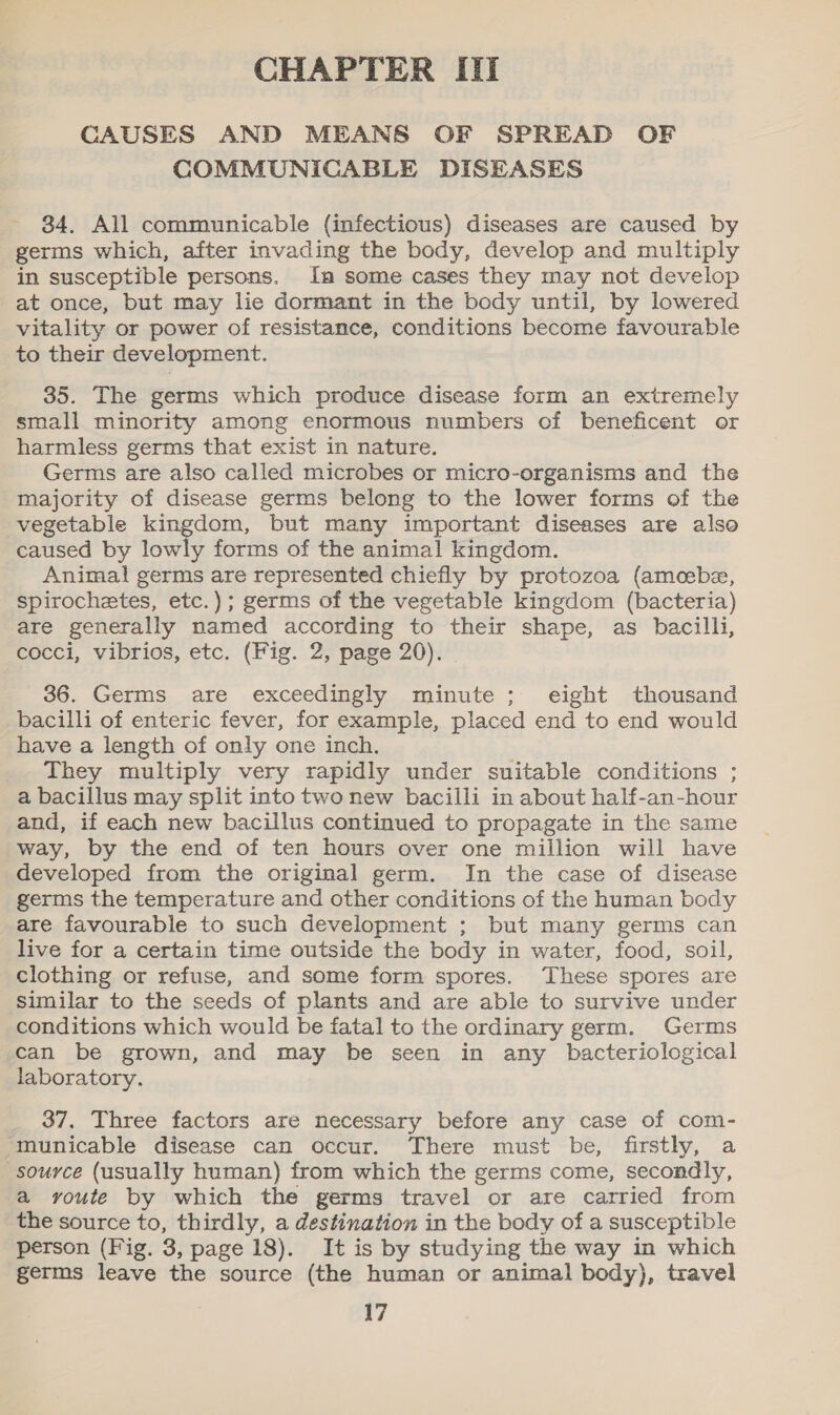 CHAPTER ITI CAUSES AND MEANS OF SPREAD OF COMMUNICABLE DISEASES 84. All communicable (infectious) diseases are caused by germs which, after invading the body, develop and multiply in susceptible persons. In some cases they may not develop at once, but may lie dormant in the body until, by lowered vitality or power of resistance, conditions become favourable to their development. 35. The germs which produce disease form an extremely small minority among enormous numbers of beneficent or harmless germs that exist in nature. | Germs are also called microbes or micro-organisms and the majority of disease germs belong to the lower forms of the vegetable kingdom, but many important diseases are also caused by lowly forms of the animal kingdom. Animal germs are represented chiefly by protozoa (amcebe, spirochetes, etc.); germs of the vegetable kingdom (bacteria) are generally named according to their shape, as bacilli, cocci, vibrios, etc. (Fig. 2, page 20). 36. Germs are exceedingly minute; eight thousand bacilli of enteric fever, for example, placed end to end would have a length of only one inch. They multiply very rapidly under suitable conditions ; a bacillus may split into two new bacilli in about half-an-hour and, if each new bacillus continued to propagate in the same way, by the end of ten hours over one million will have developed from the original germ. In the case of disease germs the temperature and other conditions of the human body are favourable to such development ; but many germs can live for a certain time outside the body in water, food, soil, clothing or refuse, and some form spores. ‘These spores are similar to the seeds of plants and are able to survive under conditions which would be fatal to the ordinary germ. Germs can be grown, and may be seen in any bacteriological laboratory. 37. Three factors are necessary before any case of com- municable disease can occur. There must be, firstly, a source (usually human) from which the germs come, secondly, a yvoute by which the germs travel or are carried from the source to, thirdly, a destination in the body of a susceptible person (Fig. 3, page 18). It is by studying the way in which germs leave the source (the human or animal body), travel