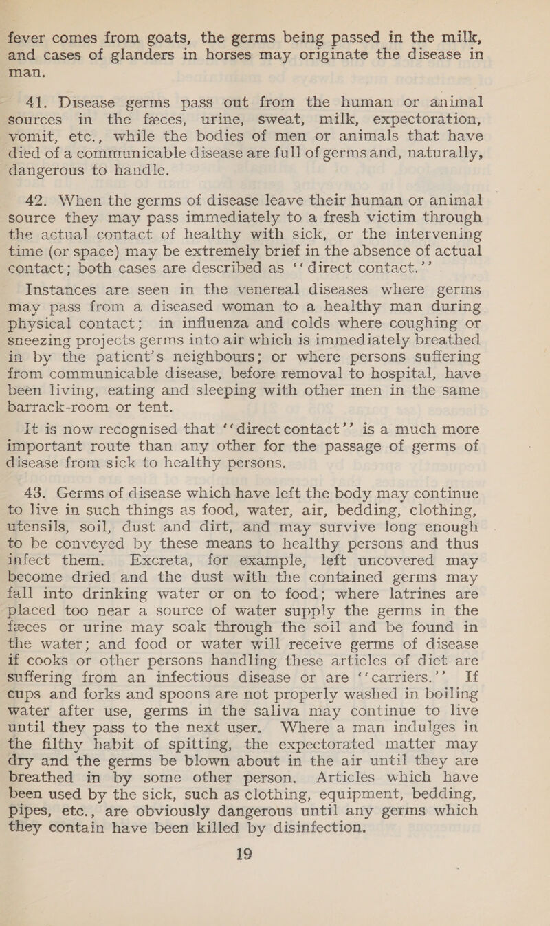 fever comes from goats, the germs being passed in the milk, and cases of glanders in horses may originate the disease in man. 41. Disease germs pass out from the human or animal sources in the feces, urine, sweat, milk, expectoration, vomit, etc., while the bodies of men or animals that have died of a communicable disease are full of germsand, naturally, dangerous to handle. 42. When the germs of disease leave their human or animal source they may pass immediately to a fresh victim through the actual contact of healthy with sick, or the intervening time (or space) may be extremely brief in the absence of actual contact; both cases are described as ‘‘ direct contact.’’ Instances are seen in the venereal diseases where germs may pass from a diseased woman to a healthy man during physical contact; in influenza and colds where coughing or sneezing projects germs into air which is immediately breathed in by the patient’s neighbours; or where persons suffering from communicable disease, before removal to hospital, have been living, eating and sleeping with other men in the same barrack-room or tent. It is now recognised that ‘‘direct contact’’ is a much more important route than any other for the passage of germs of disease from sick to healthy persons. 43. Germs of disease which have left the body may continue to live in such things as food, water, air, bedding, clothing, utensils, soil, dust and dirt, and may survive long enough to be conveyed by these means to healthy persons and thus infect them. Excreta, for example, left uncovered may become dried and the dust with the contained germs may fall into drinking water or on to food; where latrines are placed too near a source of water supply the germs in the feeces or urine may soak through the soil and be found in the water; and food or water will receive germs of disease if cooks or other persons handling these articles of diet are suffering from an infectious disease or are ‘‘carriers.’’ If cups and forks and spoons are not properly washed in boiling water after use, germs in the saliva may continue to live until they pass to the next user. Where a man indulges in the filthy habit of spitting, the expectorated matter may dry and the germs be blown about in the air until they are breathed in by some other person. Articles which have been used by the sick, such as clothing, equipment, bedding, Pipes, etc., are obviously dangerous until any germs which they contain have been killed by disinfection.