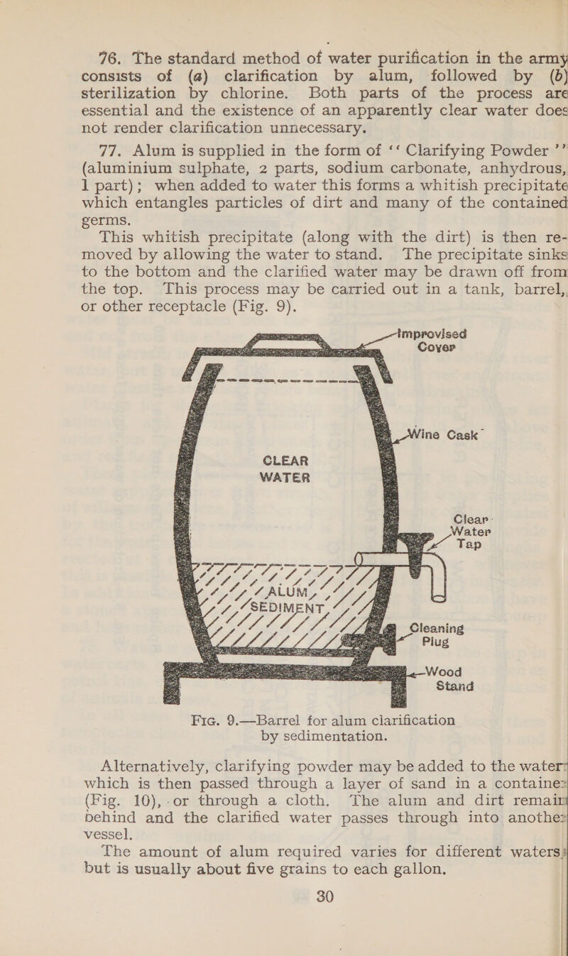 76. The standard method of water purification in the army consists of (@) clarification by alum, followed by (6) sterilization by chlorine. Both parts of the process are essential and the existence of an apparently clear water does not render clarification unnecessary. 77. Alum is supplied in the form of ‘‘ Clarifying Powder ’’ (aluminium sulphate, 2 parts, sodium carbonate, anhydrous, 1 part); when added to water this forms a whitish precipitate which entangles particles of dirt and many of the contained germs. This whitish precipitate (along with the dirt) is then re- moved by allowing the water to stand. The precipitate sinks to the bottom and the clarified water may be drawn off from the top. This process may be carried out in a tank, barrel,, or other receptacle (Fig. 9). improvised   Alternatively, clarifying powder may be added to the water: which is then passed through a layer of sand in a containe2 (Fig. 10),.or through a cloth. The alum and dirt remai behind and the clarified water passes through into anothe? vessel, The amount of alum required varies for different waters) but is usually about five grains to each gallon.