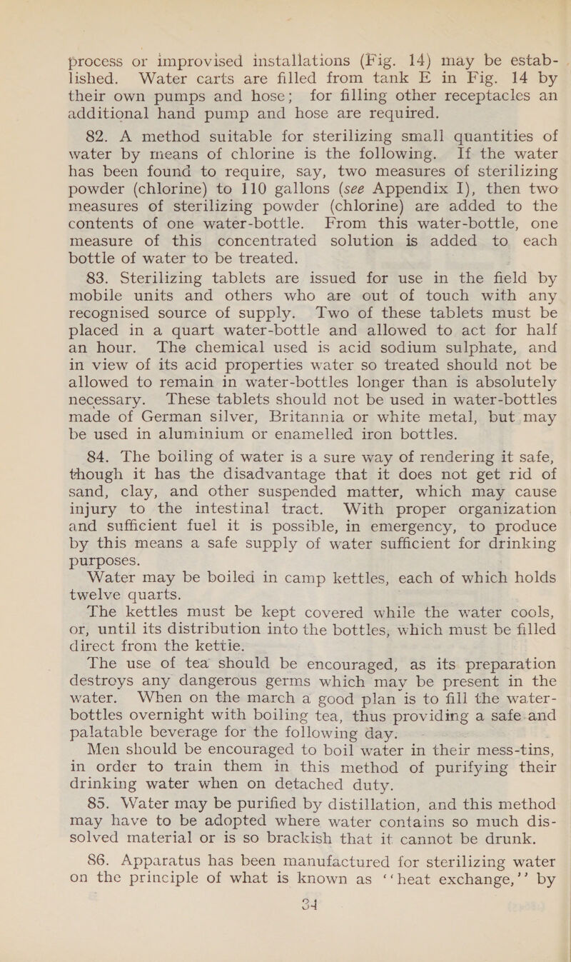 process or improvised installations (Fig. 14) may be estab- | lished. Water carts are filled from tank E in Fig. 14 by their own pumps and hose; for filling other receptacles an additional hand pump and hose are required. 82. A method suitable for sterilizing small quantities of water by means of chlorine is the following. If the water has been found to require, say, two measures of sterilizing powder (chlorine) to 110 gallons (see Appendix I), then two measures of sterilizing powder (chlorine) are added to the contents of one water-bottle. From this water-bottle, one measure of this concentrated solution is added to each bottle of water to be treated. 83. Sterilizing tablets are issued for use in the field by mobile units and others who are out of touch with any recognised source of supply. Two of these tablets must be placed in a quart water-bottle and allowed to act for half an hour. The chemical used is acid sodium sulphate, and in view of its acid properties water so treated should not be allowed to remain in water-bottles longer than is absolutely necessary. These tablets should not be used in water-bottles made of German silver, Britannia or white metal, but may be used in aluminium or enamelled iron bottles. 84. The boiling of water is a sure way of rendering it safe, though it has the disadvantage that it does not get rid of sand, clay, and other suspended matter, which may cause injury to the intestinal tract. With proper organization and sufficient fuel it is possible, in emergency, to produce by this means a safe supply of water sufficient for drinking purposes. Water may be boiled in camp kettles, each of which holds twelve quarts. The kettles must be kept covered while the water cools, or, until its distribution into the bottles, which must be filled direct from the kettie. The use of tea should be encouraged, as its preparation destroys any dangerous germs which may be present in the water. When on “the march a good plan is to fill the water- bottles overnight with boiling tea, thus providing a safe-and palatable beverage for the following day: -&gt;- Men should be encouraged to boil water in their mess-tins, in order to train them in this method of purifying their drinking water when on detached duty. 85. Water may be purified by distillation, and this method may have to be adopted where water contains so much dis- solved material or is so brackish that it cannot be drunk. 86. Apparatus has been manufactured for sterilizing water on the principle of what is known as ‘‘heat exchange,’’ by od