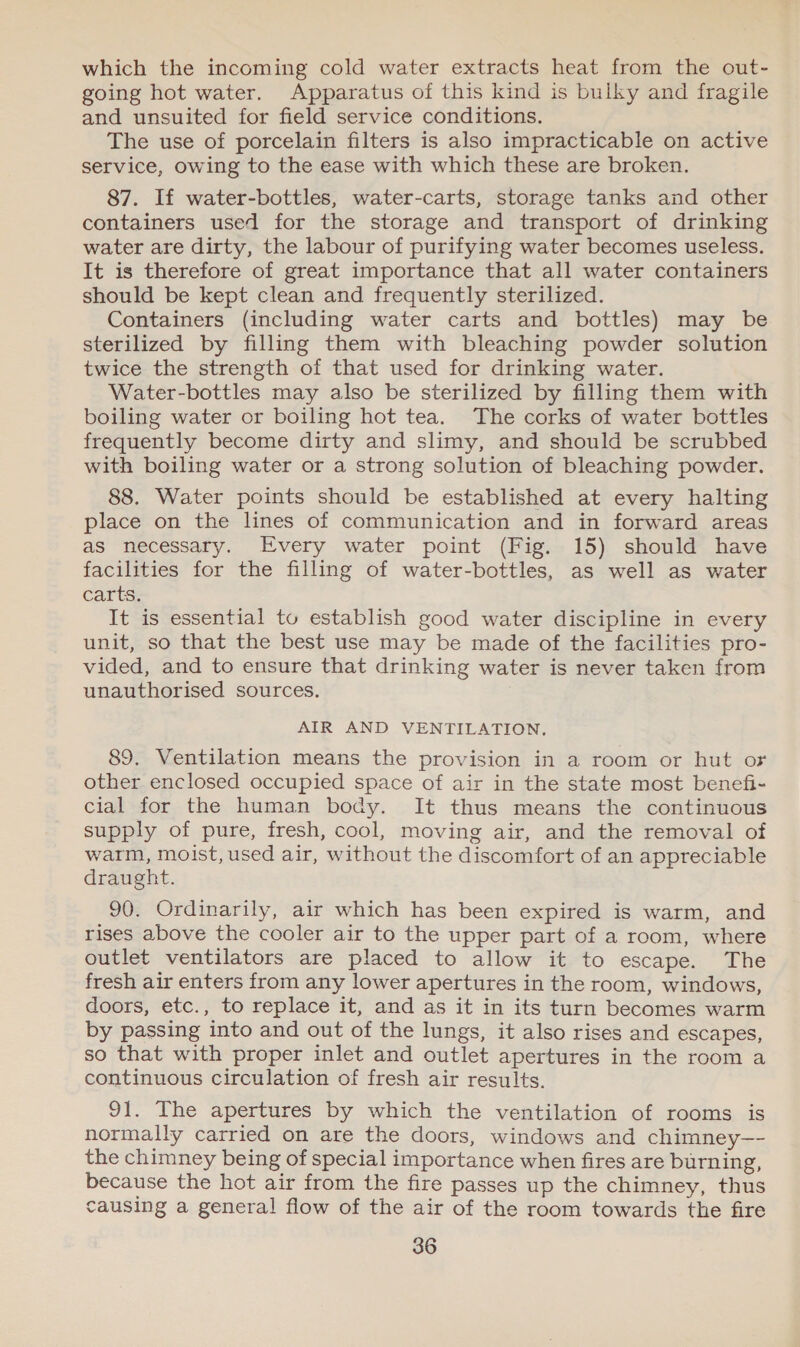 which the incoming cold water extracts heat from the out- going hot water. Apparatus of this kind is bulky and fragile and unsuited for field service conditions. The use of porcelain filters is also impracticable on active service, owing to the ease with which these are broken. 87. If water-bottles, water-carts, storage tanks and other containers used for the storage and transport of drinking water are dirty, the labour of purifying water becomes useless. It is therefore of great importance that all water containers should be kept clean and frequently sterilized. Containers (including water carts and bottles) may be sterilized by filling them with bleaching powder solution twice the strength of that used for drinking water. Water-bottles may also be sterilized by filling them with boiling water or boiling hot tea. The corks of water bottles frequently become dirty and slimy, and should be scrubbed with boiling water or a strong solution of bleaching powder. 88. Water points should be established at every halting place on the lines of communication and in forward areas as necessary. Every water point (Fig. 15) should have facilities for the filling of water-bottles, as well as water Carta, It is essential tu establish good water discipline in every unit, so that the best use may be made of the facilities pro- vided, and to ensure that drinking water is never taken from unauthorised sources. AIR AND VENTILATION. 89. Ventilation means the provision in a room or hut or other enclosed occupied space of air in the state most benefi- cial for the human body. It thus means the continuous supply of pure, fresh, cool, moving air, and the removal of warm, moist, used air, without the discomfort of an appreciable draught. 90. Ordinarily, air which has been expired is warm, and rises above the cooler air to the upper part of a room, where outlet ventilators are placed to allow it to escape. The fresh air enters from any lower apertures in the room, windows, doors, etc., to replace it, and as it in its turn becomes warm by passing into and out of the lungs, it also rises and escapes, so that with proper inlet and outlet apertures in the room a continuous circulation of fresh air results. 91. The apertures by which the ventilation of rooms is normally carried on are the doors, windows and chimney—- the chimney being of special importance when fires are burning, because the hot air from the fire passes up the chimney, thus causing a general flow of the air of the room towards the fire