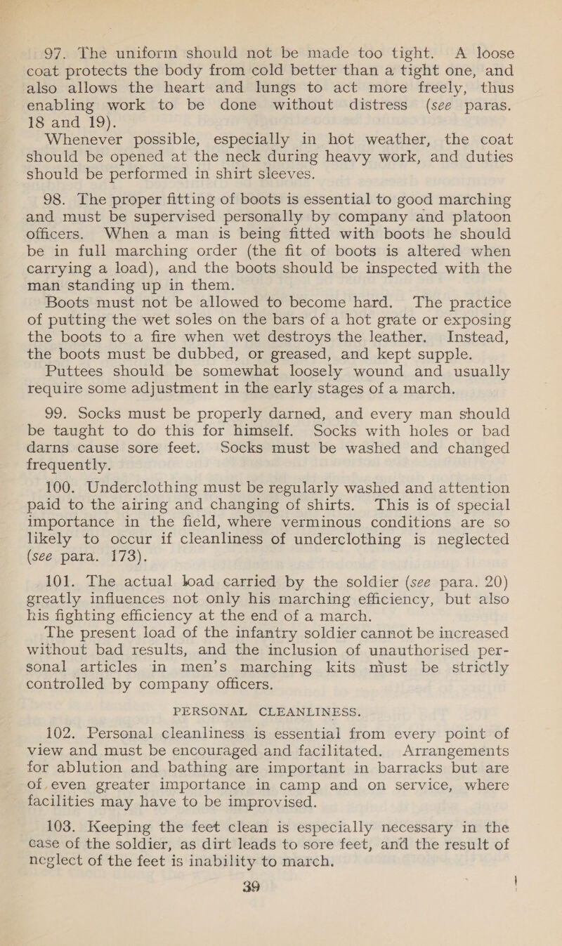 % 97. The uniform should not be made too tight. A loose coat protects the body from cold better than a tight one, and also allows the heart and lungs to act more freely, thus enabling work to be done without distress (see paras. 18 and 19). Whenever possible, especially in hot weather, the coat should be opened at the neck during heavy work, and duties should be performed in shirt sleeves. 98. The proper fitting of boots is essential to good marching and must be supervised personally by company and platoon officers. When a man is being fitted with boots he should be in full marching order (the fit of boots is altered when carrying a load), and the boots should be inspected with the man standing up in them. Boots must not be allowed to become hard. The practice of putting the wet soles on the bars of a hot grate or exposing the boots to a fire when wet destroys the leather. Instead, the boots must be dubbed, or greased, and kept supple. Puttees should be somewhat loosely wound and usually require some adjustment in the early stages of a march. 99. Socks must be properly darned, and every man should be taught to do this for himself. Socks with holes or bad darns cause sore feet. Socks must be washed and changed frequently. 100. Underclothing must be regularly washed and attention paid to the airing and changing of shirts. This is of special importance in the field, where verminous conditions are so likely to occur if cleanliness of underclothing is neglected (seé para. 173). 101. The actual load carried by the soldier (see para. 20) greatly influences not only his marching efficiency, but also his fighting efficiency at the end of a march. The present load of the infantry soldier cannot be increased without bad results, and the inclusion of unauthorised per- sonal articles in men’s marching kits miust be strictly controlled by company officers. PERSONAL CLEANLINESS. 102. Personal cleanliness is essential from every point of view and must be encouraged and facilitated. Arrangements for ablution and bathing are important in barracks but are of,even greater importance in camp and on service, where facilities may have to be improvised. 103. Keeping the feet clean is especially necessary in the case of the soldier, as dirt leads to sore feet, and the result of neglect of the feet is inability to march.