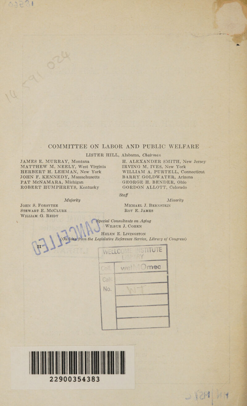 COMMITTEE ON LABOR AND PUBLIC WELFARE LISTER HILL, Alabama, Chairman JAMES E. MURRAY, Montana MATTHEW M. NEELY, West Virginia IRVING M. IVES, New York HERBERT H. LEHMAN, New York WILLIAM A. PURTELL, Connecticut JOHN F. KENNEDY, Massachusetts BARRY GOLDWATER, Arizona PAT McNAMARA, Michigan GEORGE H. BENDER, Ohio ROBERT HUMPHREYS, Kentucky GORDON ALLOTT, Colorado Staff Majority Minority JOHN S. FORSYTHE MICHAEL J, BERNSTEIN STEWART E. MCCLURE Roy E. JAMES WILLIAM G. REIDY ©Special Consultants on Aging g S3 =  ot AY 4 Oo Witeur J. CoHen Lu\t* “HELEN E. Livineston e%, ‘ \cony On'loan ito the Legislative Reference Service, Library of Congress) ra Va8 oe age = . = at TE 22900354383 od one oth.  