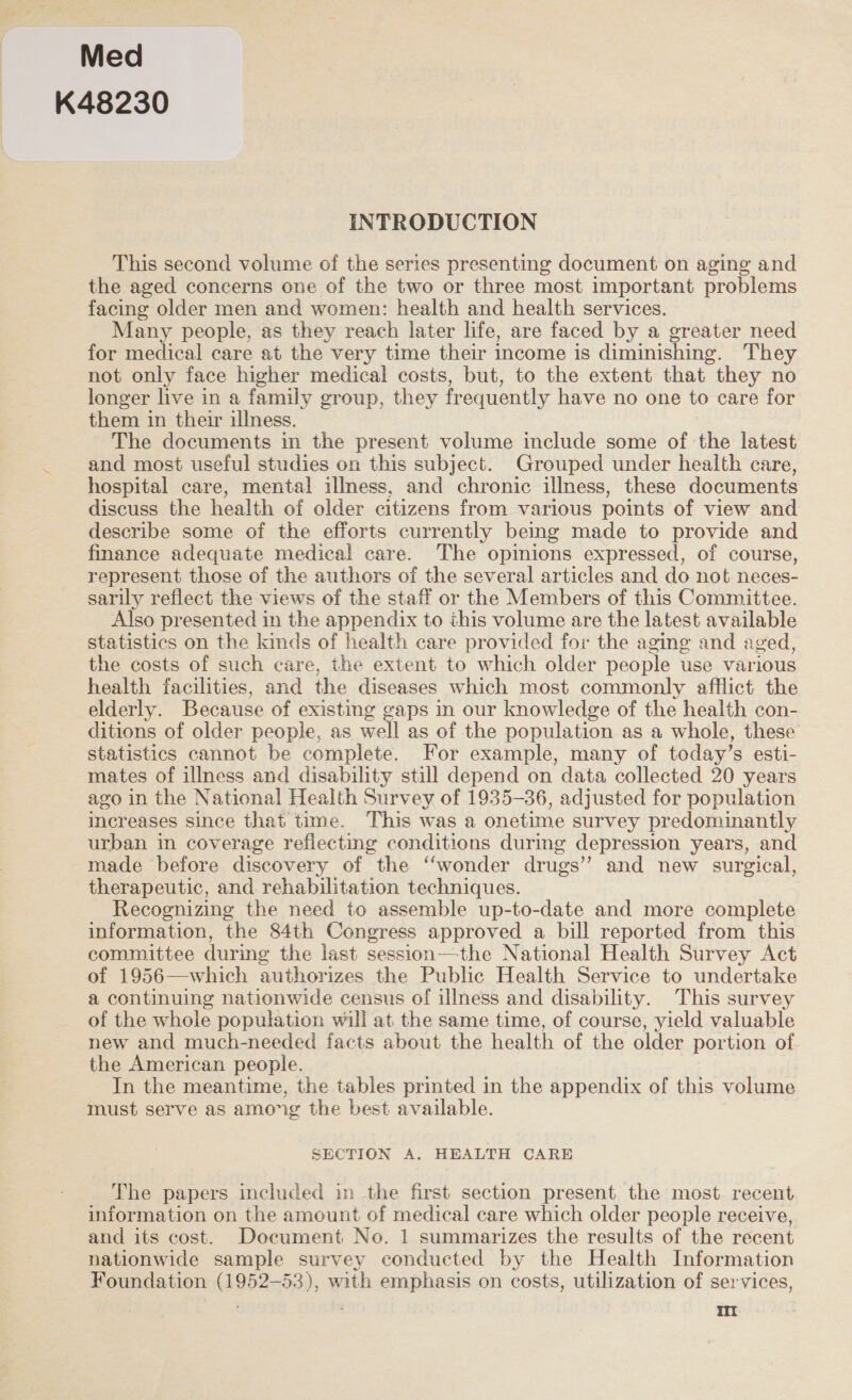 Med K48230 INTRODUCTION This second volume of the series presenting document on aging and the aged concerns one of the two or three most important problems facing older men and women: health and health services. Many people, as they reach later life, are faced by a greater need for medical care at the very time their income is diminishing. They not only face higher medical costs, but, to the extent that they no longer live in a family group, they fr equently have no one to care for them in their illness. The documents in the present volume include some of the latest and most useful studies on this subject. Grouped under health care, hospital care, mental illness, and chronic illness, these documents discuss the health of older citizens from various points of view and describe some of the efforts currently being made to provide and finance adequate medical care. The opimions expressed, of course, represent those of the authors of the several articles and do not neces- sarily reflect the views of the staff or the Members of this Committee. Also presented in the appendix to this volume are the latest available statistics on the kinds of health care provided for the aging and aged, the costs of such care, the extent to which older people use various health facilities, and the diseases which most commonly afflict the elderly. Because of existing gaps in our knowledge of the health con- ditions of older people, as well as of the population as a whole, these statistics cannot be complete. For example, many of today’s esti- mates of illness and disability still depend on data collected 20 years ago in the National Health Survey of 1935-36, adjusted for population increases since that time. This was a onetime survey predominantly urban in coverage reflecting conditions during depression years, and made before discovery of the “wonder drugs’ and new surgical, therapeutic, and rehabilitation techniques. Recognizing the need to assemble up-to-date and more complete information, the 84th Congress approved a bill reported from this committee during the last session—the National Health Survey Act of 1956—which authorizes the Public Health Service to undertake a continuing nationwide census of illness and disability. This survey of the whole population will at the same time, of course, yield valuable new and much-needed facts about the health of the older portion of the American people. In the meantime, the tables printed in the appendix of this volume must serve as among the best available. SECTION A. HEALTH CARE The papers included in the first section present the most recent information on the amount of medical care which older people receive, and its cost. Document No. 1 summarizes the results of the recent nationwide sample survey conducted by the Health Information Foundation (1952-53), with emphasis on costs, utilization of services,