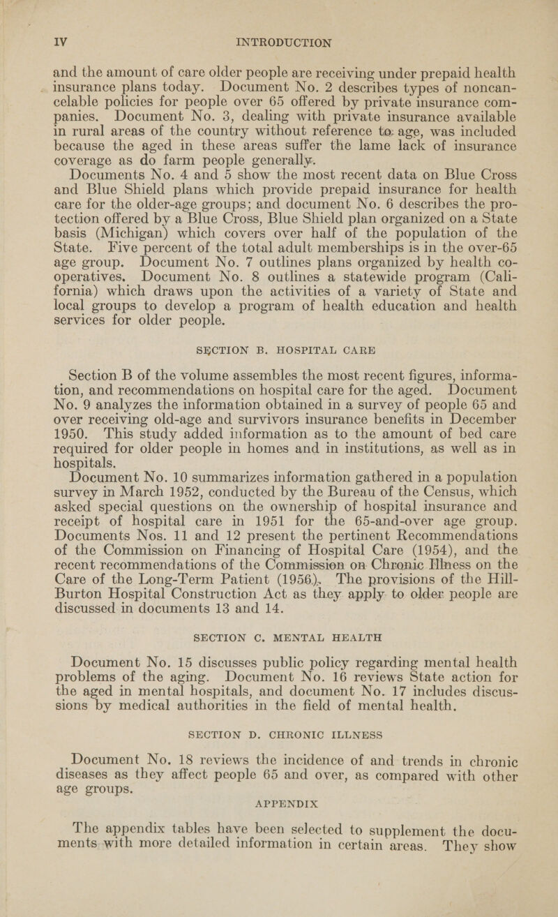 and the amount of care older people are receiving under prepaid health . insurance plans today. Document No. 2 describes types of noncan- celable policies for people over 65 offered by private insurance com- panies. Document No. 3, dealing with private insurance available in rural areas of the country without reference to: age, was included because the aged in these areas suffer the lame lack of insurance coverage as do farm people generally. Documents No. 4 and 5 show the most recent data on Blue Cross and Blue Shield plans which provide prepaid insurance for health care for the older-age groups; and document No. 6 describes the pro- tection offered by a Blue Cross, Blue Shield plan organized on a State basis (Michigan) which covers over half of the population of the State. Five percent of the total adult memberships is in the over-65 age group. Document No. 7 outlines plans organized by health co- operatives. Document No. 8 outlines a statewide program (Cali- fornia) which draws upon the activities of a variety of State and local groups to develop a program of health education and health services for older people. ? SECTION B. HOSPITAL CARE Section B of the volume assembles the most recent figures, informa- tion, and recommendations on hospital care for the aged. Document No. 9 analyzes the information obtained in a survey of people 65 and over receiving old-age and survivors insurance benefits in December 1950. This study added information as to the amount of bed care required for older people in homes and in institutions, as well as in hospitals. Document No. 10 summarizes information gathered in a population survey in March 1952, conducted by the Bureau of the Census, which asked special questions on the ownership of hospital insurance and receipt of hospital care in 1951 for the 65-and-over age group. Documents Nos. 11 and 12 present the pertinent Recommendations of the Commission on Financing of Hospital Care (1954), and the recent recommendations of the Commissien on Chrenic Hiness on the Care of the Long-Term Patient (1956). The provisions of the Hill- Burton Hospital Construction Act as they. apply. to. older people are discussed in documents 13 and 14. SECTION C. MENTAL HEALTH Document No. 15 discusses public policy regarding mental health problems of the aging. Document No. 16 reviews State action for the aged in mental hospitals, and document No. 17 includes discus- sions by medical authorities in the field of mental health. SECTION D. CHRONIC ILLNESS Document No. 18 reviews the incidence of and trends in chronic diseases as they affect people 65 and over, as compared with other age groups. APPENDIX The appendix tables have been selected to supplement the docu- ments with more detailed information in certain areas. They show