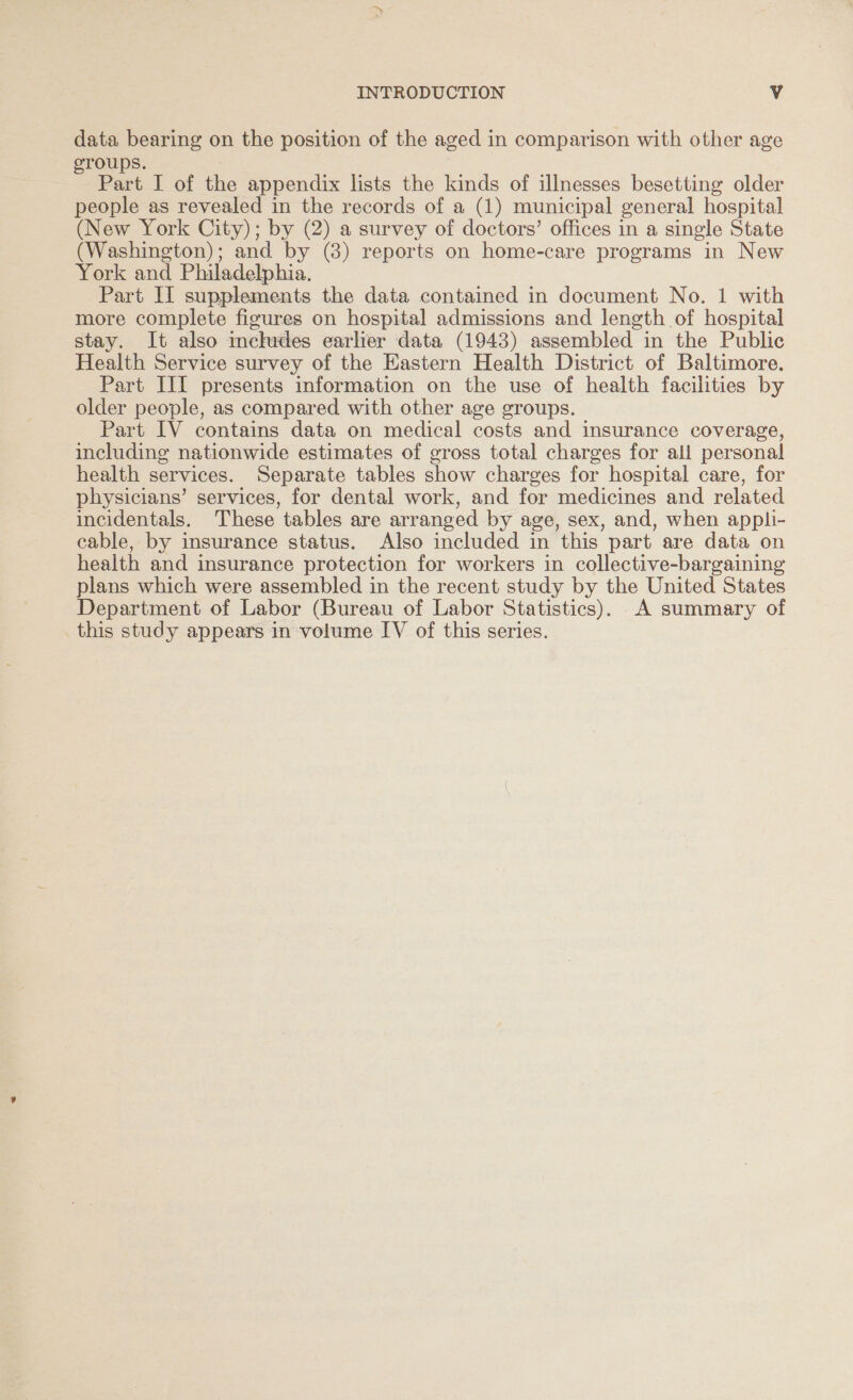 data bearing on the position of the aged in comparison with other age roups. : Part I of the appendix lists the kinds of illnesses besetting older people as revealed in the records of a (1) municipal general hospital (New York City); by (2) a survey of doctors’ offices in a single State (Washington) ; and by (8) reports on home-care programs in New York and Philadelphia. Part II supplements the data contained in document No. 1 with more complete figures on hospital admissions and length of hospital stay. It also inchides earlier data (1943) assembled in the Public Health Service survey of the Eastern Health District of Baltimore. Part III presents information on the use of health facilities by older people, as compared with other age groups. Part IV contains data on medical costs and insurance coverage, including nationwide estimates of gross total charges for all personal health services. Separate tables show charges for hospital care, for physicians’ services, for dental work, and for medicines and related incidentals. These tables are arranged by age, sex, and, when appli- cable, by insurance status. Also included in this part are data on health and insurance protection for workers in collective-bargaining plans which were assembled in the recent study by the United States Department of Labor (Bureau of Labor Statistics). A summary of