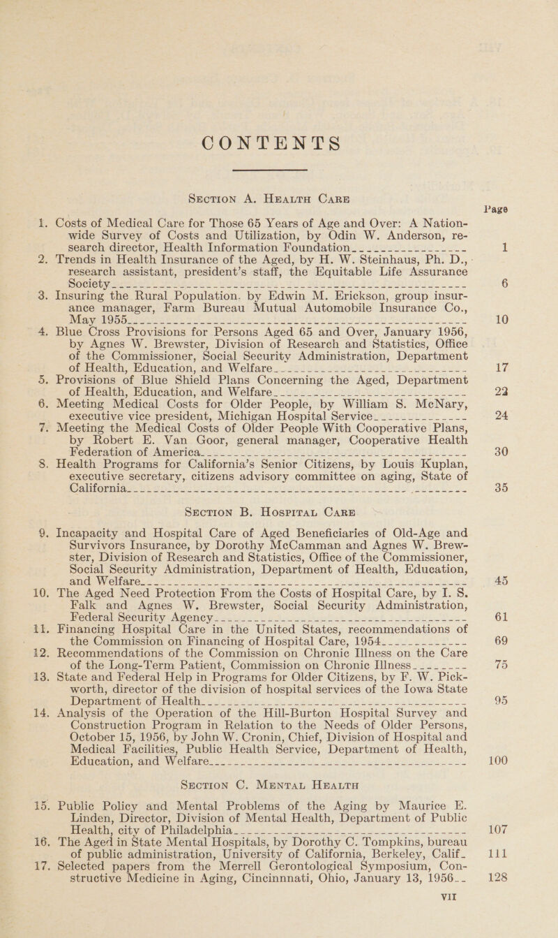 no oe bas) CONTENTS SEcTION A. HEALTH CARE wide Survey of Costs and Utilization, by Odin W. Anderson, re- search director, Health Information Foundation_______________-- research assistant, president’s staff, the Equitable Life Assurance Selon sereti amish Gl eteie oh Ti) Rien Sao ok Insuring the Rural Population. by Edwin M. Erickson, group insur- ance manager, Farm Bureau Mutual Automobile Insurance Co., Ree rar ke er an eee BOO yas SO ie tes by Agnes W. Brewster, Division of Research and Statistics, Office of the Commissioner, Social Security Administration, Department Grecia Feiication,.and. Welfare... 223516 Sots Mise os see Otrenuh, dheation, and- Welfare 225 0 S88 ULE bo oko ee executive vice president, Michigan Hospital Service___________--- by Robert E. Van Goor, general manager, Cooperative Health ederstier: Or aimericn 1.66.30 iw eee aie 2 Ssh is) executive secretary, citizens advisory committee on aging, State of mise RD Petite Full Ue is he OE SOIR E S874. SEcTION B. HospiTaLt CARE Survivors Insurance, by Dorothy McCamman and Agnes W. Brew- ster, Division of Research and Statistics, Office of the Commissioner, Social Security Administration, Department of Health, Education, RMR ee Men ee a a ee. oa Ss shea joes The Aged Need Protection From the Costs of Hospital Care, by I. 8S. Falk and Agnes W. Brewster, Social Security Administration, Peder mecuirit VpAwene ys say. ie Ae Muses Cboeek book fan. Financing Hospital Care in the United States, recommendations of the Commission on Financing of Hospital Care, 1954_______--__-- Recommendations of the Commission on Chronic Illness on the Care of the Long-Term Patient, Commission on Chronic Illness__-___-- State and Federal Help in Programs for Older Citizens, by F. W. Pick- worth, director of the division of hospital services of the Iowa State Mew amurnel io: thbecluhe J -Ax&lt;tren. Soa bole beia) oe be Analysis of the Operation of the Hill-Burton Hospital Survey and Construction Program in Relation to the Needs of Older Persons, October 15, 1956, by John W. Cronin, Chief, Division of Hospital and Medical Facilities, Public Health Service, Department of Health, Rice ation ame. Ny Clare: (2 wo he Ph See ee ee ee Section C. Mrentrat HEALTH Public Policy and Mental Problems of the Aging by Maurice E. Linden, Director, Division of Mental Health, Department of Public neon PEEL yCOn WIAD ne) ee sre a 2 ee ke een The Aged in State Mental Hospitals, by Dorothy C. Tompkins, bureau of public administration, University of California, Berkeley, Calif_ Selected papers from the Merrell Gerontological Symposium, Con- structive Medicine in Aging, Cincinnnati, Ohio, January 13, 1956_- Vil Page 10 id 22 24 30 30 100 107 Til