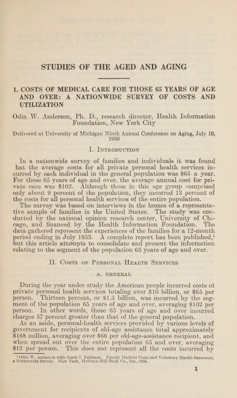 STUDIES OF THE AGED AND AGING 1. COSTS OF MEDICAL CARE FOR THOSE 65 YEARS OF AGE AND OVER: A NATIONWIDE SURVEY OF COSTS AND UTILIZATION Odin W. Anderson, Ph. D., research director, Health Information Foundation, New York City Delivered at University of Michigan Ninth Annual Conference on Aging, July 10, 1956 I. INTRODUCTION In a nationwide survey of families and individuals it was found hat the average costs for all private personal health services in- curred by each individual in the general population was $65 a year. For those 65 years of age and over, the average annual cost for pri- vate care was $102. Although those in this age group comprised only about 9 percent of the population, they incurred 13 percent of the costs for all personal health services of the entire population. The survey was based on interviews in the homes of a representa- tive sample of families in the United States. The study was con- ducted by the national opinion research center, University of Chi- cago, and financed by the Health Information Foundation. The data gathered represent the experiences of the families for a 12-month period ending in July 1953. A complete report has been published,! but this article attempts to consolidate and present the information relating to the segment of the population 65 years of age and over. II. Costs or Persona HEeattH SERVICES A. GENERAL During the year under study the American people incurred costs ot private personal health services totaling over $10 billion, or $65 per person. Thirteen percent, or $1.3 billion, was incurred by the seg- ment of the population 65 years of age and over, averaging $102 per person. In other words, those 65 years of age and over incurred charges 57 percent greater than that of the general population. As an aside, personal-health services provided by various levels of government for recipients of old-age assistance total approximately $168 million, averaging over $66 per old-age-assistance recipient, and when spread out over the entire population 65 and over, averaging $12 per person. ‘This does not represent all the costs incurred by 1 Odin W. Anderson with Jacob J. Feldman. Family Medical Costs and Voluntary Health Insurance; a Nationwide Survey. New York, McGraw-Hill Book Co., Inc., 1956,