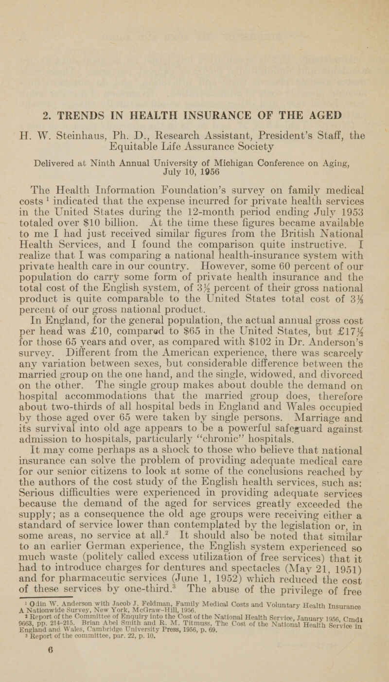 2. TRENDS IN HEALTH INSURANCE OF THE AGED H. W. Steinhaus, Ph. D., Research Assistant, President’s Staff, the Equitable Life Assurance Society Delivered at Ninth Annual University of Michigan Conference on Aging, July 10, 1956 The Health Information Foundation’s survey on family medical costs ! indicated that the expense incurred for private health services in the United States during the 12-month period ending July 1953 totaled over $10 billion. At the time these figures became available to me I had just received similar figures from the British National Health Services, and [I found the comparison quite instructive. [ realize that [ was comparing a national health-insurance system with private health care in our country. However, some 60 percent of our population do carry some form of private health insurance and the total cost of the English system, of 3% percent of their gross national product is quite comparable to the United States total cost of 3% percent of our gross national product. In England, for the general population, the actual annual gross cost per head was £10, compared to $65 in the United States, but £17% for those 65 years ahd over, as compared with $102 in Dr. Anderson’s survey. Different from the American experience, there was scarcely any variation between sexes, but considerable difference between the married group on the one hand, and the single, widowed, and divorced on the other. The single group makes about double the demand on hospital accommodations that the married group does, therefore about two-thirds of all hospital beds in England and Wales occupied by those aged over 65 were taken by single persons. Marriage and its survival into old age appears to be a powerful safeguard against admission to hospitals, particularly “‘chronic’”’ hospitals. It may come perhaps as a shock to those who believe that national insurance can solve the problem of providing adequate medical care for our senior citizens to look at some of the conclusions reached by the authors of the cost study of the English health services, such as: Serious difficulties were experienced in providing adequate services because the demand of the aged for services greatly exceeded the supply; as a consequence the old age groups were receiving either a standard of service lower than contemplated by the legislation or, in some areas, no service at all.?, It should also be noted that similar to an earlier German experience, the English system experienced so much waste (politely called excess utilization of free services) that it had to introduce charges for dentures and spectacles (May 21, 1951) and for pharmaceutic services (June 1, 1952) which reduced the cost of these services by one-third. The abuse of the privilege of free Pl Se eee 1 Qdin W. Anderson with Jacob J. Feldman, Family Medical Costs and Voluntary H A Nationwide Smee, New Oe Dee ea ary Health Insurance 2 Report of the Committee of Enquiry into the Cost of the National Health Service, January 9663, pp. 214-215. Brian Abel Smith and R. M. Titmuss, The Cost of the National Health Berviater England ana Wales, Cambridge University Press, 1956, p. 69. 3 Report of the committee, par. 22, p. 10.