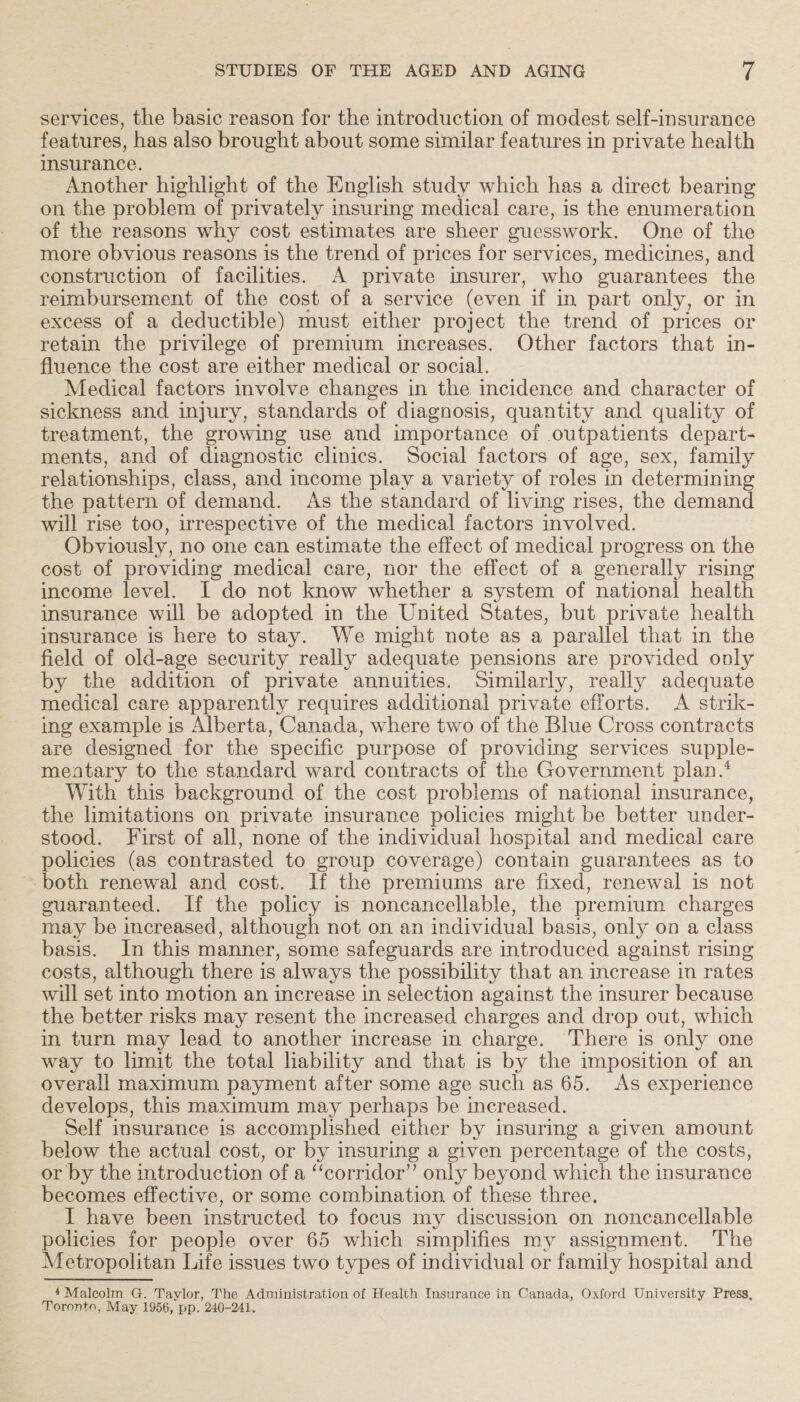 services, the basic reason for the introduction of modest self-insurance features, has also brought about some similar features in private health insurance. Another highlight of the English study which has a direct bearing on the problem of privately insuring medical care, is the enumeration of the reasons why cost estimates are sheer guesswork. One of the more obvious reasons is the trend of prices for services, medicines, and construction of facilities. A private insurer, who guarantees the reimbursement of the cost of a service (even if in part only, or in excess of a deductible) must either project the trend of prices or retain the privilege of premium increases. Other factors that in- fluence the cost are either medical or social. Medical factors involve changes in the incidence and character of sickness and injury, standards of diagnosis, quantity and quality of treatment, the growing use and importance of outpatients depart- ments, and of diagnostic clinics. Social factors of age, sex, family relationships, class, and income play a variety of roles in determining the pattern of demand. As the standard of living rises, the demand will rise too, irrespective of the medical factors involved. Obviously, no one can estimate the effect of medical progress on the cost of providing medical care, nor the effect of a generally rising income level. I do not know whether a system of national health imsurance will be adopted in the United States, but private health imsurance is here to stay. We might note as a parallel that in the field of old-age security really adequate pensions are provided only by the addition of private annuities. Similarly, really adequate medical care apparently requires additional private efforts. A strik- ing example is Alberta, Canada, where two of the Blue Cross contracts are designed for the specific purpose of providing services supple- meatary to the standard ward contracts of the Government plan.‘ With this background of the cost problems of national insurance, the limitations on private insurance policies might be better under- stood. First of all, none of the individual hospital and medical care policies (as contrasted to group coverage) contain guarantees as to both renewal and cost. If the premiums are fixed, renewal is not cuaranteed. If the policy is noncancellable, the premium charges may be increased, although not on an individual basis, only on a class basis. In this manner, some safeguards are introduced against rising costs, although there is always the possibility that an increase in rates will set into motion an increase in selection against the insurer because the better risks may resent the increased charges and drop out, which in turn may lead to another increase in charge. There is only one way to limit the total liability and that is by the imposition of an overall maximum payment after some age such as 65. As experience develops, this maximum may perhaps be increased. Self insurance is accomplished either by insuring a given amount below the actual cost, or by insuring a given percentage of the costs, or by the introduction of a ‘‘corridor” only beyond which the insurance becomes effective, or some combination of these three. I have been instructed to focus my discussion on noncancellable policies for people over 65 which simplifies my assignment. The Metropolitan Life issues two types of individual or family hospital and 4 Malcolm G. Taylor, The Administration of Health Insurance in Canada, Oxford University Press, Toronto, May 1956, pp. 240-241.