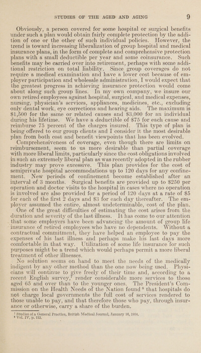 Obviously, a person covered for some hospital or surgical benefits under such a plan would obtain fairly complete protection by the addi- tion of one or the other of such individual policies. However, the trend is toward increasing liberalization of group hospital and medical insurance plans, in the form of complete and comprehensive protection plans with a small deductible per year and some coinsurance. Such benefits may be carried over into retirement, perhaps with some addi- tional restriction on total lability. Since eroup coverages do not require a medical examination and have a lower cost because of em- ployer participation and wholesale administration, I would expect that the greatest progress in achieving insurance protection would come about along such group lines. In my own company, we insure our own retired employees against hospital, surgical, and medical expenses, nursing, physician’s services, appliances, medicines, etc., excluding only dental work, eye corrections and hearing aids. The maximum is $1,500 for the same or related causes and $3,000 for an individual during his lifetime. We have a deductible of $75 for each cause and reimburse 75 percent of the charges insured. This type of plan is being offered to our group clients and I consider it the most desirable plan from both cost and benefit viewpoints that has been evolved. Comprehensiveness of coverage, even though there are limits on reimbursement, seem to us more desirable than partial coverage with more liberal limits, particularly since the cost obligations involved in such an extremely liberal plan as was recently adopted in the rubber industry may prove excessive. This plan provides for the cost of semiprivate hospital accommodations up to 120 days for any confine- ment. New periods of confinement become established after an interval of 3 months. Surgical benefits are-provided up to $250 per operation and doctor visits to the hospital in cases where no operation is involved are also provided for a period of 120 days at a rate of $5 for each of the first 2 days and $3 for each day thereafter. The em- ployer assumed the entire, almost undeterminable, cost of the plan. One of the great difficulties of estimating the cost arises from the duration and severity of the last illness. It has come to our attention that some employers have been advancing the amount of group life insurance of retired employees who have no dependents. Without a contractual commitment, they have helped an employee to pay the expenses of his last illness and perhaps make his last days more comfortable in that way. Utilization of some life insurance for such purposes might be a trend which would perhaps permit a more liberal treatment of other illnesses. No solution seems on hand to meet the needs of the medically indigent by any other method than the one now being used. Physi- cians will continue to give freely of their time and, according to a recent English survey,” render considerable more services to those aged 65 and over than to the younger ones. The President’s Com- mission on the Health Needs of the Nation found ® that hospitals do not charge local governments the full cost of services rendered to those unable to pay, and that therefore those who pay, through insur- ance or otherwise, carry a share of the burden. 7 Studies of a eer Practice, British Medical Journal, January 16, 1954, PMOL TV pet