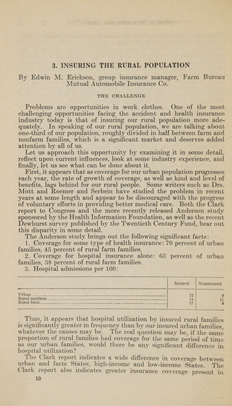 3. INSURING THE RURAL POPULATION By Edwin M. Erickson, group insurance manager, Farm Bureau Mutual Automobile Insurance Co. THE CHALLENGE Problems are opportunities in work clothes. One of the most challenging opportunities facing the accident and health insurance industry today is that of insuring our rural population more ade- quately. In speaking of our rural population, we are talking about one-third of our population, roughly divided in half between farm and nonfarm families, which is a significant market and deserves added — attention by all of us. Let us approach this opportunity by examining it in some detail, reflect upon current influences, look at some industry experience, and finally, let us see what can be done about it. First, it appears that as coverage for our urban population progresses each year, the rate of growth of coverage, as well as kind and level of benefits, lags behind for our rural people. Some writers such as Drs. Mott and Roemer and Serbein have studied the problem in recent years at some length and appear to be discouraged with the progress of voluntary efforts in providing better medical care. Both the Clark report to Congress and the more recently released Anderson study sponsored by the Health Information Foundation, as well as the recent Dewhurst survey published by the Twentieth Century Fund, bear out this disparity in some detail. The Anderson study brings out the following significant facts: 1. Coverage for some type of health insurance: 70 percent of urban families, 45 percent of rural farm families. 2. Coverage for hospital insurance alone: 63 percent of urban families, 38 percent of rural farm families. 3. Hospital admissions per 100: Insured Noninsured WEAN 5.2 seasons eee a ane seamen -aene weg acetic tact eee eee 12 9 bee OOarin. oe end a ae ok See ae aS ee ane ee he ee 14 11 Ry vibal Manis oe 4. ee ae ne Ric 5k Sen ee ea, 17 9  Thus, it appears that hospital utilization by insured rural families is Significantly greater in frequency than by our insured urban families whatever the causes may be. The real question may be, if the same proportion of rural families had coverage for the same period of time as our urban families, would there be any significant difference in hospital utilization? The Clark report indicates a wide difference in coverage between urban and farm States, high-income and low-income States. The Clark report also indicates greater insurance coverage present in