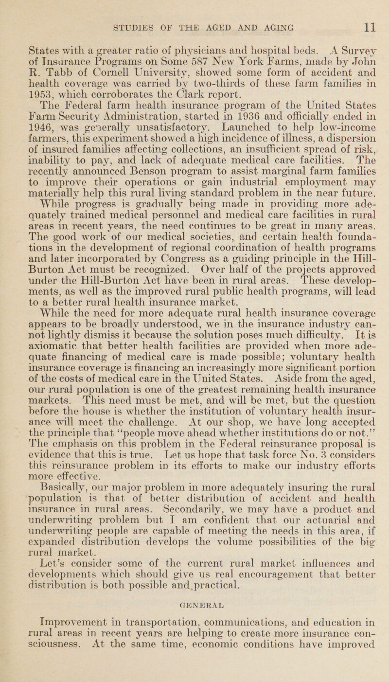 States with a greater ratio of physicians and hospital beds. A Survey of Insurance Programs on Some 587 New York Farms, made by John R. Tabb of Cornell University, showed some form of accident and health coverage was carried by two-thirds of these farm families in 1953, which corroborates the Clark report. The Federal farm health insurance program of the United States Farm Security Administration, started in 1936 and officially ended in 1946, was generally unsatisfactory. Launched to help low-income farmers, this experiment showed a high incidence of illness, a dispersion of insured families affecting collections, an insufficient spread of risk, inability to pay, and lack of adequate medical care facilities. The recently announced Benson program to assist marginal farm families to improve their operations or gain industrial employment may materially help this rural living standard problem in the near future, While progress is gradually being made in providing more ade- quately trained medical personnel and medical care facilities in rural areas in. recent years, the need continues to be great in many areas. The good work of our medical societies, and certain health founda- tions in the development of regional coordination of health programs and later incorporated by Congress as a guiding principle in the Hill- Burton Act must be recognized. Over half of the projects approved under the Hill-Burton Act have been in rural areas. ‘These develop- ments, as well as the improved rural public health programs, will lead to a better rural health insurance market. While the need for more adequate rural health insurance coverage appears to be broadly understood, we in the insurance industry can- not lightly dismiss it because the solution poses much difhceulty. It is axiomatic that better health facilities are provided when more ade- quate financing of medical care is made possible; voluntary health insurance coverage is financing an increasingly more significant portion of the costs of medical care in the United States. Aside from the aged, our rural population is one of the greatest remaining health insurance markets. This need must be met, and will be met, but the question before the house is whether the institution of voluntary health insur- ance will meet the challenge. At our shop, we have long accepted the principle that ‘people move ahead whether institutions do or not.’’ The emphasis on this problem in the Federal reinsurance proposal is evidence that this is true. Let us hope that task force No. 3 considers this reinsurance problem in its efforts to make our industry efforts more effective. Basically, our major problem in more adequately insuring the rural ‘population is that of better distribution of accident and health msurance in rural areas. Secondarily, we may have a product and underwriting problem but I am confident that our actuarial and underwriting people are capable of meeting the needs in this area, if expanded distribution develops the volume possibilities of the bie rural market. | _Let’s consider some of the current rural market influences and developments which should give us real encouragement that better distribution is both possible and, practical. GENERAL Improvement 1 in transportation, communications, and education in rural areas in recent years are helping to create more insurance con- sciousness. At the same time, economic conditions have improved