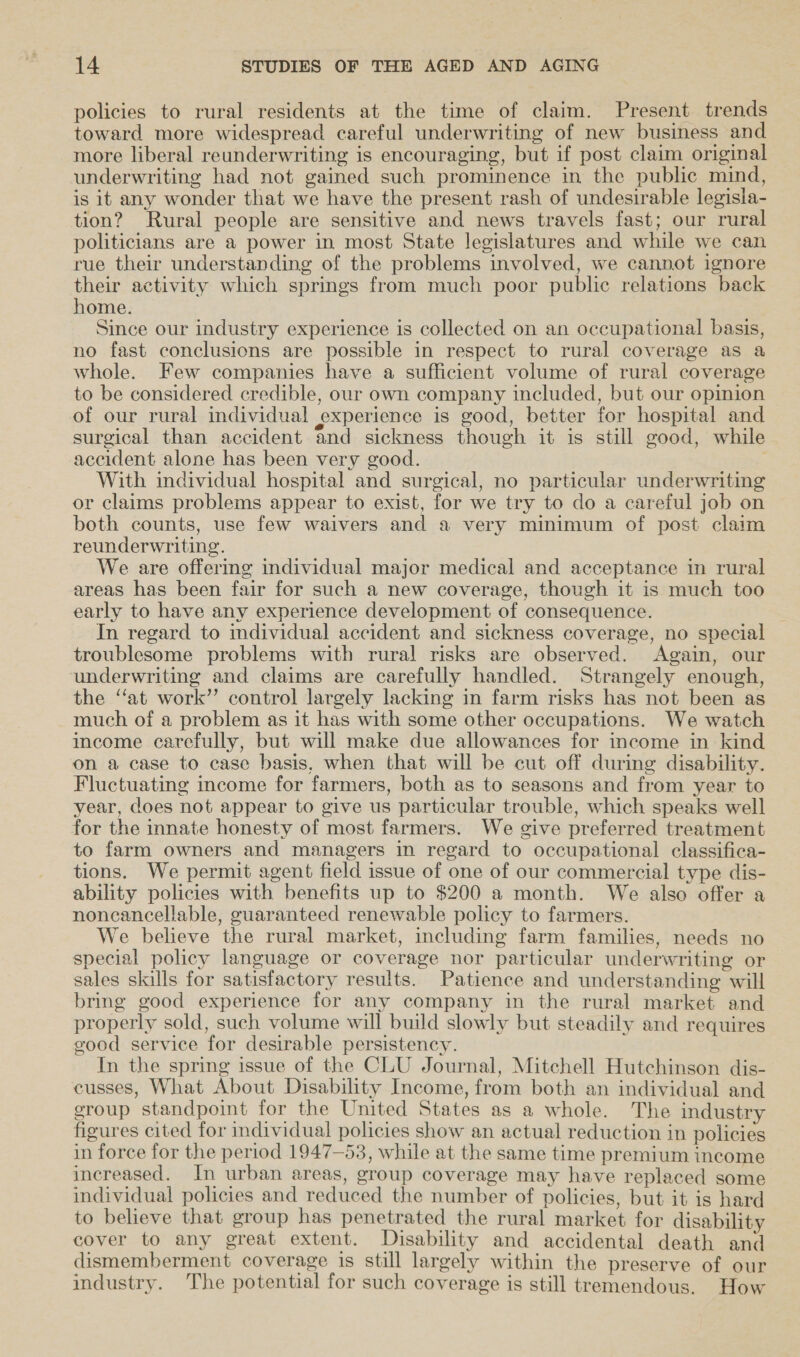 policies to rural residents at the time of claim. Present trends toward more widespread careful underwriting of new business and more liberal reunderwriting is encouraging, but if post claim original underwriting had not gained such prominence in the public mind, is it any wonder that we have the present rash of undesirable legisla- tion? Rural people are sensitive and news travels fast; our rural politicians are a power in most State legislatures and while we can rue their understanding of the problems involved, we cannot ignore their activity which springs from much poor public relations back home. Since our industry experience is collected on an occupational basis, no fast conclusions are possible in respect to rural coverage as a whole. Few companies have a sufficient volume of rural coverage to be considered credible, our own company included, but our opinion | of our rural individual experience is good, better for hospital and surgical than accident and sickness though it is still good, while accident alone has been very good. : With individual hospital and surgical, no particular underwriting or claims problems appear to exist, for we try to do a careful job on both counts, use few waivers and a very minimum of post claim reunderwriting. We are offermg individual major medical and acceptance in rural areas has been fair for such a new coverage, though it is much too early to have any experience development of consequence. In regard to individual accident and sickness coverage, no special troublesome problems with rural risks are observed. Again, our underwriting and claims are carefully handled. Strangely enough, the ‘at work’’ control largely lacking in farm risks has not been as much of a problem as it has with some other occupations. We watch income carefully, but will make due allowances for income in-kind on a case to case basis, when that will be cut off during disability. Fluctuating income for farmers, both as to seasons and from year to year, does not appear to give us particular trouble, which speaks well for the innate honesty of most farmers. We give preferred treatment to farm owners and managers in regard to occupational classifica- tions. We permit agent field issue of one of our commercial type dis- ability policies with benefits up to $200 a month. We also offer a noncancellable, guaranteed renewable policy to farmers. We believe the rural market, including farm families, needs no special policy language or coverage nor particular underwriting or sales skills for satisfactory results. Patience and understanding will bring good experience for any company in the rural market and properly sold, such volume will build slowly but steadily and requires good service for desirable persistency. In the spring issue of the CLU Journal, Mitchell Hutchinson dis- cusses, What About Disability Income, from both an individual and eroup standpoint for the United States as a whole. The industry figures cited for individual policies show an actual reduction in policies in force for the period 1947-53, while at the same time premium income increased. In urban areas, group coverage may have replaced some individual policies and reduced the number of policies, but it is hard to believe that group has penetrated the rural market for disability cover to any great extent. Disability and accidental death and dismemberment coverage is still largely within the preserve of our industry. The potential for such coverage is still tremendous. How