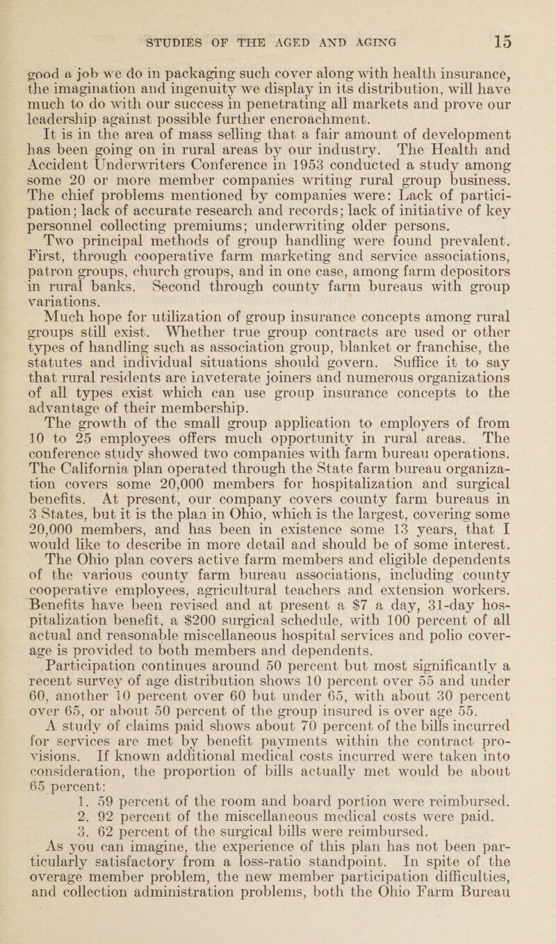 good a job we do in packaging such cover along with health insurance, the imagination and ingenuity we display in its distribution, will have much to do with our success in penetrating all markets and prove our leadership against possible further encroachment. It is in the area of mass selling that a fair amount of development has been going on in rural areas by our industry. The Health and Accident Underwriters Conference in 1953 conducted a study among some 20 or more member companies writing rural group business. The chief problems mentioned by companies were: Lack of partici- pation; lack of accurate research and records; lack of initiative of key personnel collecting premiums; underwriting older persons. Two principal methods of group handling were found prevalent. First, through cooperative farm marketing and service associations, patron groups, church groups, and in one case, among farm depositors in rural banks. Second through county farm bureaus with group variations. Much hope for utilization of group insurance concepts among rural eroups still exist. Whether true group contracts are used or other types of handling such as association group, blanket or franchise, the statutes and individual situations should govern. Suffice it to say that rural residents are inveterate joiners and numerous organizations of all types exist which can use group insurance concepts to the advantage of their membership. The growth of the smali group application to employers of from 10 to 25 employees offers much opportunity in rural areas. The conference study showed two companies with farm bureau operations. The California plan operated through the State farm bureau organiza- tion covers some 20,000 members for hospitalization and surgical benefits. At present, our company covers county farm bureaus in 3 States, but it is the plan in Ohio, which is the largest, covering some 20,000 members, and has been in existence some 13 years, that I would like to describe in more detail and should be of some interest. The Ohio plan covers active farm members and eligible dependents of the various county farm bureau associations, including county cooperative employees, agricultural teachers and extension workers. Benefits have been revised and at present a $7 a day, 31-day hos- pitalization benefit, a $200 surgical schedule, with 100 percent of all actual and reasonable miscellaneous hospital services and polio cover- age is provided to both members and dependents. Participation continues around 50 percent but most significantly a recent survey of age distribution shows 10 percent over 55 and under 60, another 10 percent over 60 but under 65, with about 30 percent over 65, or about 50 percent of the group insured is over age 55. A study of claims paid shows about 70 percent of the bills incurred for services are met by benefit payments within the contract pro- visions. If known additional medical costs incurred were taken into consideration, the proportion of bills actually met would be about 65 percent: 1. 59 percent of the room and board portion were reimbursed. 2. 92 percent of the miscellaneous medical costs were paid. 3. 62 percent of the surgical bills were reimbursed. As you can imagine, the experience of this plan has not been par- ticularly satisfactory from a loss-ratio standpoint. In spite of the overage member problem, the new member participation difficulties, and collection administration problems, both the Ohio Farm Bureau