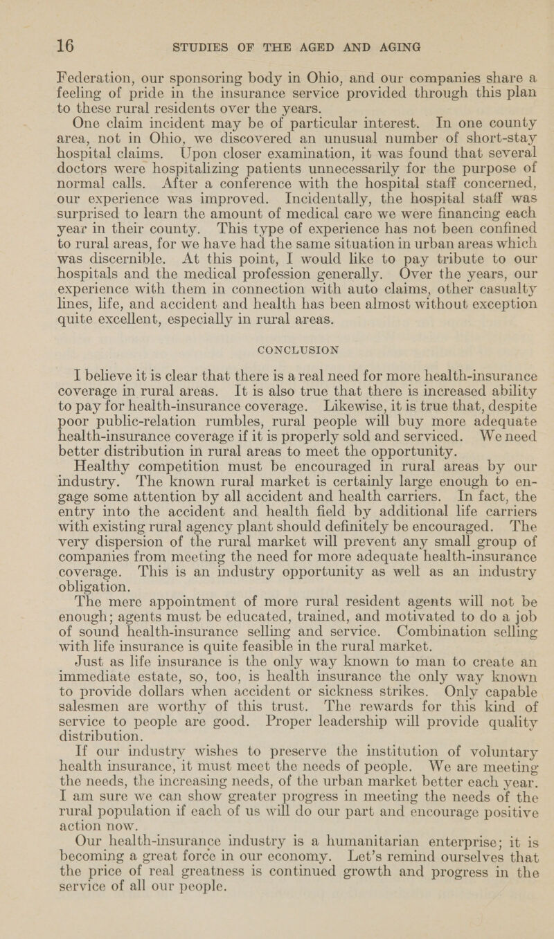 Federation, our sponsoring body in Ohio, and our companies share a feeling of pride in the insurance service provided through this plan to these rural residents over the years. One claim incident may be of particular interest. In one county area, not in Ohio, we discovered an unusual number of short-stay hospital claims. Upon closer examination, it was found that several doctors were hospitalizing patients unnecessarily for the purpose of normal calls. After a conference with the hospital staff concerned, our experience was improved. Incidentally, the hospital staff was surprised to learn the amount of medical care we were financing each year in their county. This type of experience has not been confined to rural areas, for we have had the same situation in urban areas which was discernible. At this point, I would like to pay tribute to our hospitals and the medical profession generally. Over the years, our experience with them in connection with auto claims, other casualty lines, life, and accident and health has been almost without exception quite excellent, especially in rural areas. CONCLUSION I believe it is clear that there is areal need for more health-insurance coverage in rural areas. It is also true that there is increased ability to pay for health-insurance coverage. Likewise, it is true that, despite poor public-relation rumbles, rural people will buy more adequate health-insurance coverage if it is properly sold and serviced. Weneed better distribution in rural areas to meet the opportunity. Healthy competition must be encouraged in rural areas by our industry. The known rural market is certainly large enough to en- gage some attention by all accident and health carriers. In fact, the entry into the accident and health field by additional life carriers with existing rural agency plant should definitely be encouraged. The very dispersion of the rural market will prevent any small group of companies from meeting the need for more adequate health-insurance coverage. This is an industry opportunity as well as an industry obligation. The mere appointment of more rural resident agents will not be enough; agents must be educated, trained, and motivated to do a job of sound health-insurance selling and service. Combination selling with life insurance is quite feasible in the rural market. Just as life insurance is the only way known to man to create an immediate estate, so, too, is health insurance the only way known to provide dollars when accident or sickness strikes. Only capable salesmen are worthy of this trust. The rewards for this kind of service to people are good. Proper leadership will provide quality distribution. If our industry wishes to preserve the institution of voluntary health insurance, it must meet the needs of people. We are meeting the needs, the increasing needs, of the urban market better each year. I am sure we can show greater progress in meeting the needs of the rural population if each of us will do our part and encourage positive action now. Our health-insurance industry is a humanitarian enterprise; it is becoming a great force in our economy. Let’s remind ourselves that the price of real greatness is continued growth and progress in the service of all our people.