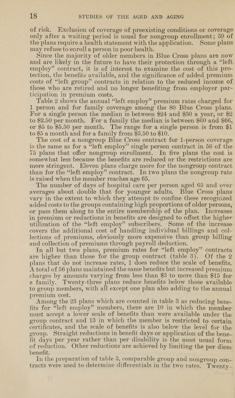 of risk. Exclusion of coverage of preexisting conditions or coverage only after a waiting period is usual for nongroup enrollment; 59 of the plans require a health statement with the application. Some plans may refuse to enroll a person in poor health. Since the majority of older members in Blue Cross plans are now and are likely in the future to have their protection through a “left. employ” contract, it is of interest to examine the cost of this pro- tection, the benefits available, and the significance of added premium costs of “left group” contracts in relation to the reduced income of those who are retired and no longer benefiting from employer par- ticipation in premium costs. Table 2 shows the annual “left employ” premium rates charged for 1 person and for family coverage among the 80 Blue Cross plans. For a single person the median is between $24 and $30 a year, or $2 to $2.50 per month. For a family the median is between $60 and $66, or $5 to $5.50 per month. The range for a single person is from $1 to $5 a month and for a family from $3.50 to $10. The cost of a nongroup Blue Cross contract for 1-person coverage is the same as for a “left employ” single person contract in 56 of the 75 plans that offer nongroup enrollment. In five plans the cost is somewhat less because the benefits are reduced or the restrictions are more stringent. Eleven plans charge more for the nongroup contract than for the “left employ” contract. In two plans the nongroup rate 1s raised when the member reaches age 65. The number of days of hospital care per person aged 65 and over averages about double that for younger adults. Blue Cross plans vary in the extent to which they attempt to confine these recognized added costs to the groups containing high proportions of older persons, or pass them along to the entire membership of the plan. Increases in premium or reductions in benefits are designed to offset the higher utilization of the “left employ” subscribers. Some of the increase covers the additional cost of handling individual billings and col- lections of premiums, obviously more expensive than group billing: and collection of premiums through payroll deduction. In all but two plans, premium rates for “left employ” contracts are higher than those for the group contract (table 3). Of the 2 plans that do not increase rates, 1 does reduce the scale of benefits. A total of 56 plans maintained the same benefits but increased premium charges by amounts varying from less than $3 to more than $15 for a family. Twenty-three plans reduce benefits below those available to group members, with all except one plan also adding to the annual “premium cost. Among the 23 plans which are counted in table 3 as reducing bene- fits for “left employ” members, there are 10 in which the member: must accept a lower scale of benefits than were available under the group contract and 13 in which the member is restricted to certain certificates, and the scale of benefits is also below the level for the eroup. Straight reductions in benefit days or application of the bene- fit days per year rather than per disability is the most usual form of reduction. Other reductions are achieved by limiting the per diem. benefit. In the preparation of table 3, comparable group and nongroup con-. tracts were used to determine differentials in the two rates. Twenty-