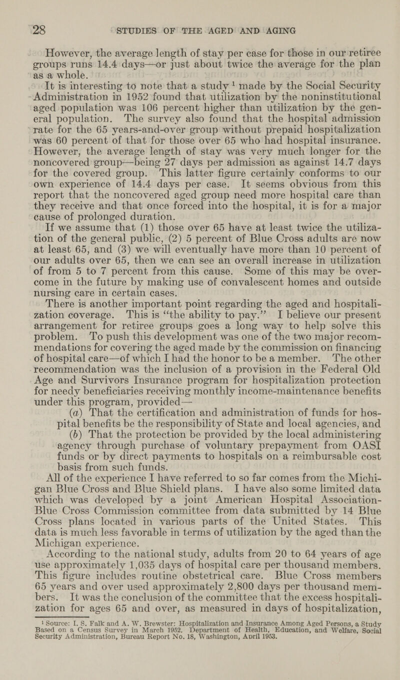 However, the average length of stay per case for those in our retiree groups runs 14.4 days—or just about twice the average for the plan “as a whole. | It is interesting to note that a study 1 made by the Social Security Administration in 1952 found that utilization by the noninstitutional aged population was 106 percent higher than utilization by the gen- eral population. The survey also found that the hospital admission ‘rate for the 65 years-and-over group without prepaid hospitalization was 60 percent of that for those over 65 who had hospital insurance. However, the average length of stay was very much longer for the noncovered group—being 27 days per admission as against 14.7 days for the covered group. This latter figure certainly conforms to our own experience of 14.4 days per case. It seems obvious from this report that the noncovered aged group need more hospital care than they receive and that once forced into the hospital, it is for a major cause of prolonged duration. If we assume that (1) those over 65 have at least twice the utiliza- tion of the general public, (2) 5 percent of Blue Cross adults are now at least 65, and (8) we will eventually have more than 10 percent of our adults over 65, then we can see an overall increase in utilization of from 5 to 7 percent from this cause. Some of this may be over- come in the future by making use of convalescent homes and outside nursing care in certain cases. There is another important point regarding the aged and hospitali- zation coverage. This is “the ability to pay.’”’ I believe our present arrangement for retiree groups goes a long way to help solve this problem. ‘To push this development was one of the two major recom- mendations for covering the aged made by the commission on financing of hospital care—of which I had the honor to bea member. The other recommendation was the inclusion of a provision in the Federal Old Age and Survivors Insurance program for hospitalization protection for needy beneficiaries receiving monthly income-maintenance benefits under this program, provided — (a) That the certification and administration of funds for hos- pital benefits be the responsibility of State and local agencies, and (b) That the protection be provided by the local administering agency through purchase of voluntary prepayment from OASI funds or by direct payments to hospitals on a reimbursable cost basis from such funds. 3 All of the experience I have referred to so far comes from the Michi- gan Blue Cross and Blue Shield plans. JI have also some limited data which was developed by a joint American Hospital Association- Blue Cross Commission committee from data submitted by 14 Blue Cross plans located in various parts of the United States. This data is much less favorable in terms of utilization by the aged than the Michigan experience. According to the national study, adults from 20 to 64 years of age use approximately 1,035 days of hospital care per thousand members. This figure includes routine obstetrical care. Blue Cross members 65 years and over used approximately 2,800 days per thousand mem- bers. It was the conclusion of the committee that the excess hospitali- zation for ages 65 and over, as measured in days of hospitalization, 1 Source: I. 8. Falk and A. W. Brewster: Hospitalization and Insurance Among Aged Persons, a Study Based on a Census Survey in March 1952. Department of Health, Education, and Welfare, Social Security Administration, Bureau Report No. 18, Washington, April 1953.