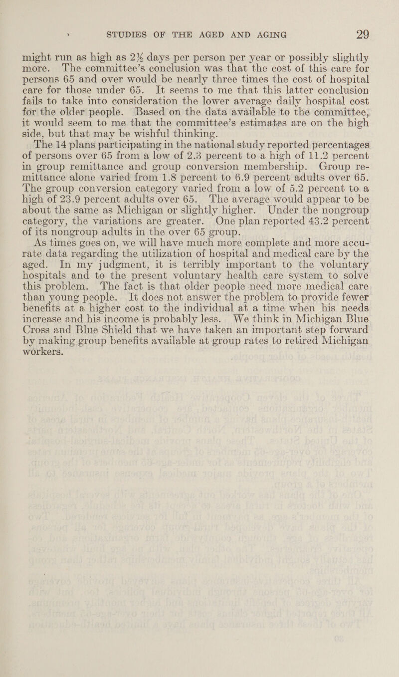 might run as high as 2% days per person per year or possibly slightly more. The committee’s conclusion was that the cost of this care for persons 65 and over would be nearly three times the cost of hospital care for those under 65. It seems to me that this latter conclusion fails to take into consideration the lower average daily hospital cost for the older people. Based on the data available to the committee, it would seem to me that the committee’s estimates are on the high side, but that may be wishful thinking. The 14 plans participating in the national study reported percentages of persons over 65 from a low of 2.3 percent to a high of 11.2 percent in group remittance and group conversion membership. Group re- mittance alone varied from 1.8 percent to 6.9 percent adults over 65. The group conversion category varied from a low of 5.2 percent to a high of 23.9 percent adults over 65. The average would appear to be about the same as Michigan or slightly higher. Under the nongroup category, the variations are greater. One plan reported 43.2 percent of its nongroup adults in the over 65 group. As times goes on, we will have much more complete and more accu- rate data regarding the utilization of hospital and medical care by the aged. In my judgment, it is terribly important to the voluntary hospitals and to the present voluntary health care system to solve this problem. The fact is that older people need more medical care than young people. It does not answer the problem to provide fewer benefits at a higher cost to the individual at a time when his needs increase and his income is probably less. We think in Michigan Blue Cross and Blue Shield that we have taken an important step forward by making group benefits available at group rates to retired Michigan workers.