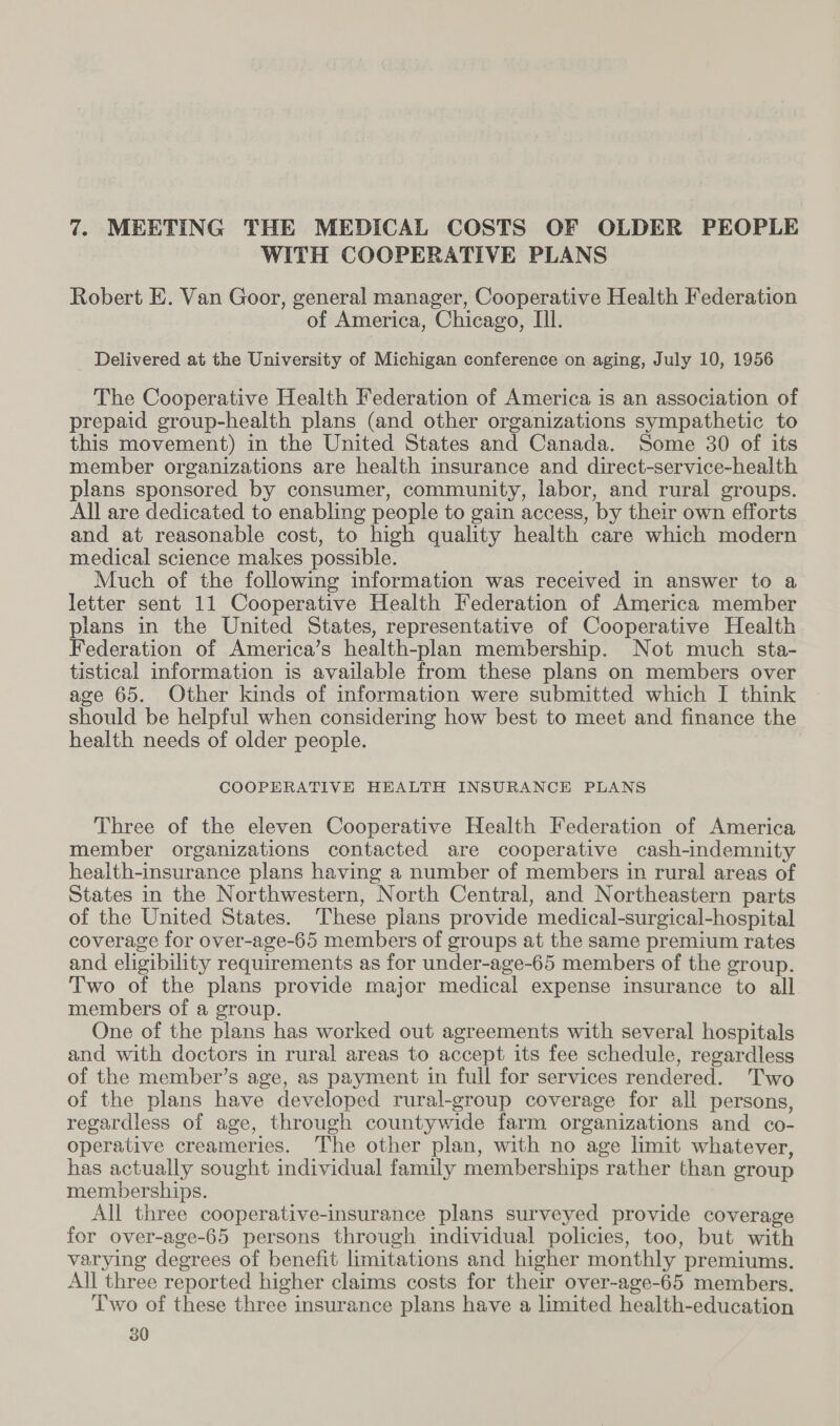 WITH COOPERATIVE PLANS Robert E. Van Goor, general manager, Cooperative Health Federation of America, Chicago, Ill. Delivered at the University of Michigan conference on aging, July 10, 1956 The Cooperative Health Federation of America is an association of prepaid group-health plans (and other organizations sympathetic to this movement) in the United States and Canada. Some 30 of its member organizations are health insurance and direct-service-health plans sponsored by consumer, community, labor, and rural groups. All are dedicated to enabling people to gain access, by their own efforts and at reasonable cost, to high quality health care which modern medical science makes possible. Much of the following information was received in answer to a letter sent 11 Cooperative Health Federation of America member plans in the United States, representative of Cooperative Health Federation of America’s health-plan membership. Not much sta- tistical information is available from these plans on members over age 65. Other kinds of information were submitted which I think should be helpful when considering how best to meet and finance the health needs of older people. COOPERATIVE HEALTH INSURANCE PLANS Three of the eleven Cooperative Health Federation of America member organizations contacted are cooperative cash-indemnity health-insurance plans having a number of members in rural areas of States in the Northwestern, North Central, and Northeastern parts of the United States. These plans provide medical-surgical-hospital coverage for over-age-65 members of groups at the same premium rates and eligibility requirements as for under-age-65 members of the group. Two of the plans provide major medical expense insurance to all members of a group. One of the plans has worked out agreements with several hospitals and with doctors in rural areas to accept its fee schedule, regardless of the member’s age, as payment in full for services rendered. Two of the plans have developed rural-group coverage for all persons, regardless of age, through countywide farm organizations and co- operative creameries. The other plan, with no age limit whatever, has actually sought individual family memberships rather than group memberships. All three cooperative-insurance plans surveyed provide coverage for over-age-65 persons through individual policies, too, but with varying degrees of benefit limitations and higher monthly premiums. All three reported higher claims costs for their over-age-65 members. Two of these three insurance plans have a limited health-education