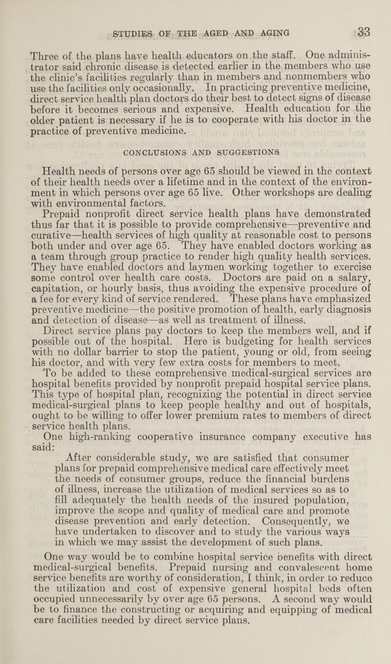 Three of the plans have health educators onthe staff. One adminis- trator said chronic.disease is detected earlier in the. members who use the clinic’s facilities regularly than in members and nonmembers who use the facilities only occasionally. In practicing preventive medicine, direct service health plan doctors do their best to detect sions of disease before it becomes serious and expensive. Health education for the older patient is necessary if he is to eoqnerate with his doctor in the | pseation of preventive medicine. CONCLUSIONS AND SUGGESTIONS Health needs of persons over age 65 should be viewed in the context of their health needs over a lifetime and in the context of the environ- ment in which persons over age 65 live. Other workshops are dealing with environmental factors. Prepaid nonprofit direct service health plans have demonstrated thus far that it is possible to provide comprehensive—preventive and curative—health services of high quality at reasonable cost to persons both under and over age 65. They have enabled doctors working as a team through group practice to render high quality health services. They have enabled doctors and laymen working together to exercise some control over health care costs. Doctors are paid on a salary, capitation, or hourly basis, thus avoiding the expensive procedure of a fee for every kind of service rendered. These plans have emphasized preventive medicine—the positive promotion of health, early diagnosis and detection of disease—as well as treatment of illness. Direct service plans pay doctors to keep the members well, and if possible out of the hospital. Here is budgeting for health services with no dollar barrier to stop the patient, young or old, from seeing his doctor, and with very few extra costs for members to meet. To be added to these comprehensive medical-surgical services are hospital benefits provided by nonprofit prepaid hospital service plans. This type of hospital plan, recognizing the potential in direct service medical-surgical plans to keep people healthy and out of hospitals, ought to be willing to offer lower premium rates to members of direct service health plans. qe high-ranking cooperative insurance company executive has said: After considerable study, we are satisfied that consumer plans for prepaid comprehensive medical care effectively meet the needs of consumer groups, reduce the financial burdens of iliness, increase the utilization of medical services so as to fill adequately the health needs of the insured population, improve the scope and quality of medical care and promote disease prevention and early detection. Consequently, we have undertaken to discover and to study the various ways in which we may assist the development of such plans. One way would be to combine hospital service benefits with direct medical-surgical benefits. Prepaid nursing and convalescent home service benefits are worthy of consideration, I think, in order to reduce the utilization and cost of expensive general hospital beds often occupied unnecessarily by over age 65 persons. A second way would be to finance the constructing or acquiring and equipping of medical care facilities needed by direct service plans.