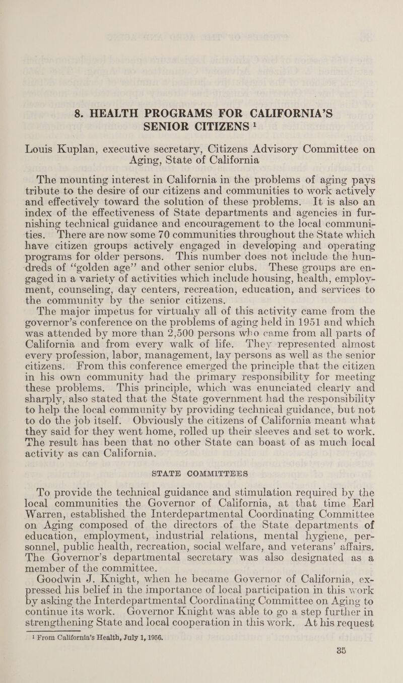 8. HEALTH PROGRAMS FOR CALIFORNIA’S SENIOR CITIZENS ! Louis Kuplan, executive secretary, Citizens Advisory Committee on Aging, State of California The mounting interest in California in the problems of aging pays tribute to the desire of our citizens and communities to work actively and effectively toward the solution of these problems. It is also an index of the effectiveness of State departments and agencies in fur- nishing technical guidance and encouragement to the local communi- ties. There are now some 70 communities throughout the State which have citizen groups actively engaged in developing and operating programs for older persons. This number does not include the hun- dreds of “golden age’ and other senior clubs. These groups are en- gaged in a variety of activities which include housing, health, employ- ment, counseling, day centers, recreation, education, and services to the community by the senior citizens. The major impetus for virtualy all of this activity came from the governor’s conference on the problems of aging held in 1951 and which was attended by more than 2,500 persons who came from all parts of California and from every walk of life. They represented almost every profession, labor, management, lay persons as well as the senior citizens. From this conference emerged the principle that the citizen in his own community had the primary responsibility for meeting these problems. This principle, which was enunciated clearly and sharply, also stated that the State government had the responsibility to help the local community by providing technical guidance, but not to do the job itself. Obviously the citizens of California meant what they said for they went home, rolled up their sleeves and set to work. The result has been that no other State can boast of as much local activity as can California. STATE COMMITTEES To provide the technical guidance and stimulation required by the local communities the Governor of California, at that time Earl Warren, established the Interdepartmental Coordinating Committee on Aging composed of the directors of the State departments of education, employment, industrial relations, mental hygiene, per- sonnel, public health, recreation, social welfare, and veterans’ affairs. The Governor’s departmental secretary was also designated as a member of the committee. Goodwin J. Knight, when he became Governor of California, ex- pressed his belief in the importance of local participation in this work by asking the Interdepartmental Coordinating Committee on Aging to continue its work. Governor Knight was able to go a step further in strengthening State and local cooperation in this work. At his request 1 From California’s Health, July 1, 1956.