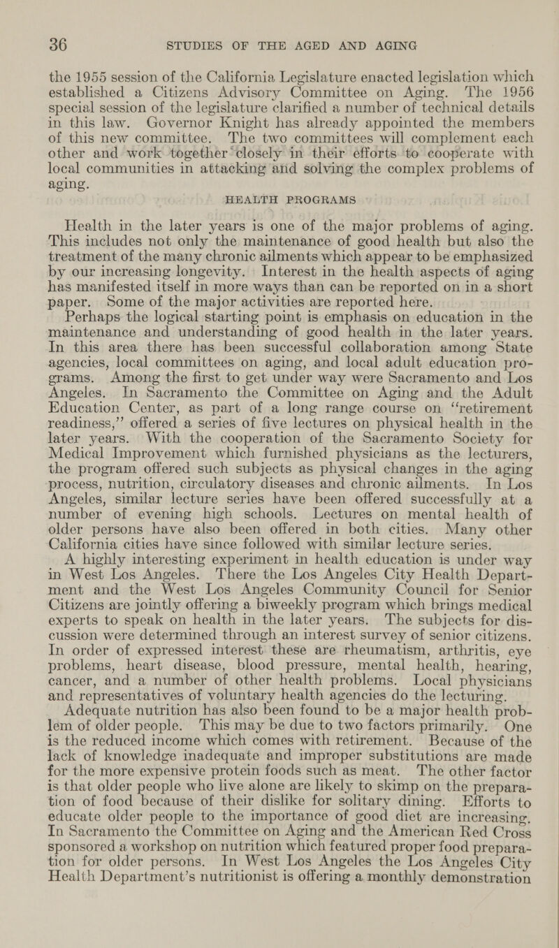 the 1955 session of the California Legislature enacted legislation which established a Citizens Advisory Committee on Aging. The 1956 special session of the legislature clarified a number of technical details in this law. Governor Knight has already appointed the members of this new committee. The two committees will complement each other and work together’ closely in their efforts to cooperate with local communities in attacking and solving the complex problems of aging. HEALTH PROGRAMS Health in the later years is one of the major problems of aging. ‘This includes not only the maintenance of good health but also the treatment of the many chronic ailments which appear to be emphasized by our increasing longevity. Interest in the health aspects of aging has manifested itself in more ways than can be reported on in a short paper. Some of the major activities are reported here. Perhaps the logical starting point is emphasis on education in the maintenance and understanding of good health in the later years. In this area there has been successful collaboration among State agencies, local committees on aging, and local adult education pro- erams. Among the first to get under way were Sacramento and Los Angeles. In Sacramento the Committee on Aging and the Adult Education Center, as part of a long range course on ‘retirement readiness,’’ offered a series of five lectures on physical health in the later years. With the cooperation of the Sacramento Society for Medical Improvement which furnished physicians as the lecturers, the program offered such subjects as physical changes in the aging process, nutrition, circulatory diseases and chronic ailments. In Los Angeles, similar lecture series have been offered successfully at a number of evening high schools. Lectures on mental health of older persons have also been offered in both cities. Many other California cities have since followed with similar lecture series. A highly interesting experiment in health education is under way in West Los Angeles. There the Los Angeles City Health Depart- ment and the West Los Angeles Community Council for Senior Citizens are jointly offering a biweekly program which brings medical experts to speak on health in the later years. The subjects for dis- cussion were determined through an interest survey of senior citizens. In order of expressed interest’ these are rheumatism, arthritis, eye problems, heart disease, blood pressure, mental health, hearing, cancer, and a number of other health problems. Local physicians and representatives of voluntary health agencies do the lecturing. Adequate nutrition has also been found to be a major health prob- lem of older people. This may be due to two factors primarily. One is the reduced income which comes with retirement. Because of the lack of knowledge inadequate and improper substitutions are made for the more expensive protein foods such as meat. The other factor is that older people who live alone are likely to skimp on the prepara- tion of food because of their dislike for solitary dining. Efforts to educate older people to the importance of good diet are increasing, In Sacramento the Committee on Aging and the American Red Cross sponsored a workshop on nutrition which featured proper food prepara- tion for older persons. In West Los Angeles the Los Angeles City Health Department’s nutritionist is offering a monthly demonstration