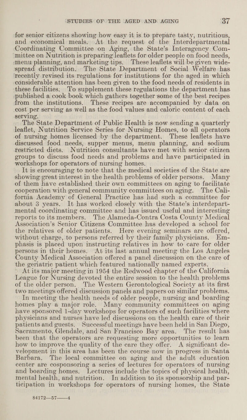 for senior citizens showing how easy it is to prepare tasty, nutritious, and economical meals. At the request of the Interdepartmental Coordinating Committee on Aging, the State’s Interagency Com- ‘mittee on Nutrition is preparing leaflets for older people on food needs, ‘menu planning, and marketing tips. These leaflets will be given wide- spread distribution. The State Department of Social Welfare has recently revised its regulations for institutions for the aged in which considerable attention has been given to the food needs of residents in ‘these facilities: To supplement these regulations the department has. published a cook book which gathers together some of the best recipes. from the institutions. These recipes are accompanied by data on cost per serving as well as the food values and caloric content of each serving. | The State Department of Public Health is now sending a quarterly leaflet, Nutrition Service Series for Nursing Homes, to all operators of nursing homes licensed by the department. These leaflets have discussed food needs, supper menus, menu planning, and sodium restricted diets. Nutrition consultants have met with senior citizen eroups to discuss food needs and problems and have participated in workshops for operators of nursing homes. It is encouraging to note that the medical societies of the State are showing great interest in the health problems of older persons. Many of them have established their own committees on aging to facilitate cooperation with general community committees on aging. The Cali- fornia Academy of General Practice has had such a committee for about 3 years. It has worked closely with the State’s interdepart- mental coordinating committee and has issued useful and interesting reports to its members. The Alameda-Contra Costa County Medical Association’s Senior Citizens Committee has developed a school for the relatives of older patients. Here evening seminars are offered, without charge, to persons referred by their family physicians. Hm- phasis is placed upon instructing relatives in how to care for older persons in their homes. “At its last annual meeting the Los Angeles County Medical Association offered a panel discussion on the care of the geriatric patient which featured nationally named experts. At its major meeting in 1954 the Redwood chapter of the California League for Nursing devoted the entire session to the health problems of the older person. The Western Gerontological Society at its first two meetings offered discussion panels and papers on similar problems. In meeting the health needs of older people, nursing and boarding homes play a major role. Many community committees on aging have sponsored 1-day workshops for operators of such facilities where physicians and nurses have led discussions on the health care of their patients and guests. Successful meetings have been held in San Diego, Sacramento, Glendale, and San Francisco Bay area. The result has been that the operators are requesting more opportunities to learn how to improve the quality of the care they offer. &lt;A significant de- velopment in this area has been the course now in progress in Santa Barbara. The local committee on aging and the adult education center are cosponsoring a series of lectures for operators of nursing and boarding homes. Lectures include the topics of physical health, mental health, and nutrition. In addition to its sponsorship and par- ticipation in workshops for operators of nursing homes, the State 84172—57—_—__4