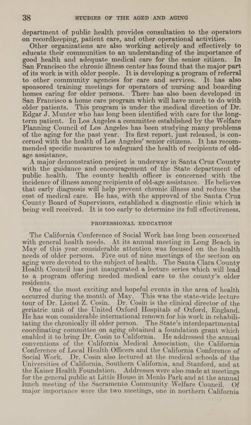 department of public health provides consultation to the operators on recordkeeping, patient care, and other operational activities. Other organizations are also working actively and effectively to educate their communities to an understanding of the importance of good health and adequate medical care for the senior citizen. In San Francisco the chronic illness center has found that the major part of its work is with older people. It is developing a program of referral to other community agencies for care and services. It has also sponsored training meetings for operators of nursing and boarding homes caring for older persons. There has also been developed in San Francisco a home care program which will have much to do with older patients. This program is under the medical direction of Dr. Edgar J. Munter who has long been identified with care for the long- term patient. In Los Angeles a committee established by the Welfare Planning Council of Los Angeles has been studying many problems of the aging for the past year. Its first report, just released, is con- cerned with the health of Los Angeles’ senior citizens. It has recom- mended specific measures to safeguard the health of recipients of old- age assistance. A major demonstration project is underway in Santa Cruz County with the guidance and encouragement of the State department of public health. The county health officer is concerned with the incidence of illness among recipients of old-age assistance. He believes that early diagnosis will help prevent chronic illness and reduce the cost of medical care. He has, with the approval of the Santa Cruz County Board of Supervisors, established a diagnostic clinic which is being well received. It is too early to determine its full effectiveness. PROFESSIONAL EDUCATION The California Conference of Social Work has long been concerned with general health needs. At its annual meeting in Long Beach in May of this year considerable attention was focused on the health needs of older persons. Five out of nine meetings of the section on aging were devoted to the subject of health. The Santa Clara County Health Council has just inaugurated a lecture series which will lead to a program offering needed medical care to the county’s older residents. One of the most exciting and hopeful events in the area of health occurred during the month of May. This was the state-wide lecture tour of Dr. Lionel Z. Cosin. Dr. Cosin is the clinical director of the geriatric unit of the United Oxford Hospitals of Oxford, England. He has won considerable international renown for his work in rehabili- tating the chronically ill older person. The State’s interdepartmental coordinating committee on aging obtained a foundation grant which enabled it to bring Dr. Cosin to California. He addressed the annual conventions of the California Medical Association, the California Conference of Local Health Officers and the California Conference of Social Work. Dr. Cosin also lectured at the medical schools of the Universities of California, Southern California, and Stanford, and at the Kaiser Health Foundation. Addresses were also made at meetings for the general public at Little House in Menlo Park and at the annual lunch meeting of the Sacramento Community Welfare Council. Of major importance were the two meetings, one in northern California