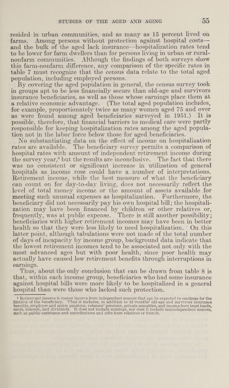 resided in urban communities, and as many as 15 percent lived on farms. Among persons without protection against hospital costs— and the bulk of the aged lack insurance—hospitalization rates tend to be lower for farm dwellers than for persons living in urban or rural- nonfarm communities. Although the findings of both surveys show this farm-nonfarm difference, any comparison of the specific rates in table 7 must recognize that the census data relate to the total aged population, including employed persons. By covering the aged population in general, the census survey took in groups apt to be less financially secure than old-age and survivors insurance beneficiaries, as well as those whose earnings place them at a relative economic advantage. (The total aged population includes, for example, proportionately twice as many women aged 75 and over as were found among aged beneficiaries surveyed in 1951.) It is possible, therefore, that financial barriers to medical care were partly responsible for keeping hospitalization rates among the aged popula- tion not in the labor force below those for aged beneficiaries. No substantiating data on the effect of income on hospitalization rates are available. The beneficiary survey permits a comparison of hospital rates with amount of independent retirement income during the survey year,® but the results are inconclusive. The fact that there was no consistent or significant increase in utilization of general hospitals as income rose could have a number of interpretations. Retirement income, while the best measure of what the beneficiary can count on for day-to-day living, does not necessarily reftect the level of total money income or the amount of assets available for meeting such unusual expenses as hospitalization. Furthermore, the beneficiary did not necessarily pay his own hospital bill; the hospitali- zation may have been financed by children or other relatives or, frequently, was at public expense. There is still another possibility ; beneficiaries with higher retirement incomes may have been in better health so that they were less likely to need hospitalization. On this latter point, although tabulations were not made of the total number of days of incapacity by income group, background data indicate that the lowest retirement incomes tend to be associated not only with the most advanced ages but with poor health, since poor health may actually have caused low retirement benefits through interruptions in earnings. Thus, about the only conclusion that can be drawn from table 8 is that, within each income group, beneficiaries who had some insurance against hospital bills were more likely to be hospitalized in a general hospital than were those who lacked such protection. | 6 Retirement income is money income from independent sources that can be expected to continue for the lifetime of the beneficiary. Thus it includes, in addition to 12 months’ old-age and survivors insurance benefits, employer and union pensions, veterans’ pensions, private annuities, and income from trust funds, rents, interest, and dividends. It does not include earnings, nor does it include nonindependent sources, such as public assistance and contributions and gifts from relatives or friends.