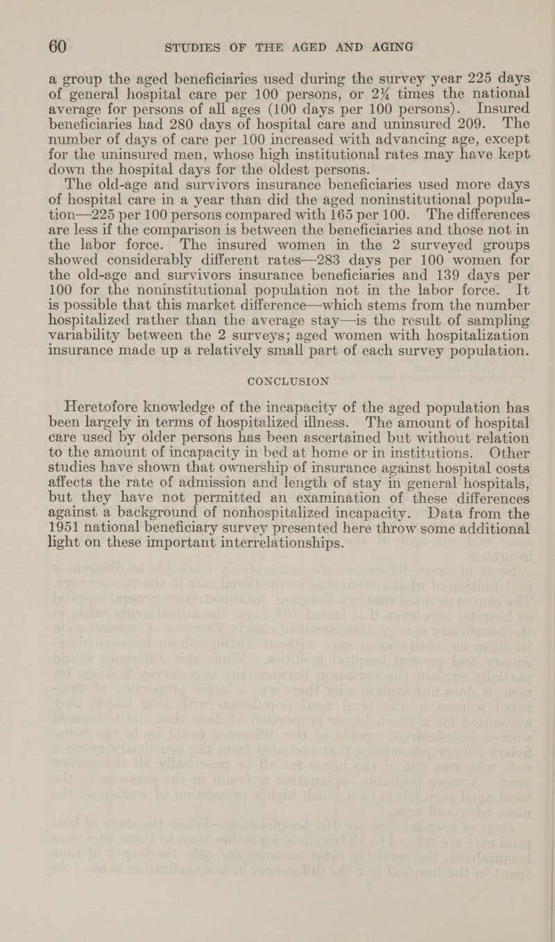 a group the aged beneficiaries used during the survey year 225 days of general hospital care per 100 persons, or 2% times the national average for persons of all ages (100 days per 100 persons). Insured beneficiaries had 280 days of hospital care and uninsured 209. The number of days of care per 100 increased with advancing age, except for the uninsured men, whose high institutional rates may have kept down the hospital days for the oldest persons. The old-age and survivors insurance beneficiaries used more days of hospital care in a year than did the aged noninstitutional popula- tion—225 per 100 persons compared with 165 per 100. The differences are less if the comparison is between the beneficiaries and those not in the labor force. The insured women in the 2 surveyed groups showed considerably different rates—283 days per 100 women for the old-age and survivors insurance beneficiaries and 139 days per 100 for the noninstitutional population not in the labor force. It is possible that this market difference—which stems from the number hospitalized rather than the average stay—is the result of sampling variability between the 2 surveys; aged women with hospitalization insurance made up a relatively small part of each survey population. CONCLUSION Heretofore knowledge of the incapacity of the aged population has been largely in terms of hospitalized illness. The amount of hospital care used by older persons has been ascertained but without relation to the amount of incapacity in bed at home or in institutions. Other studies have shown that ownership of insurance against hospital costs affects the rate of admission and length of stay in general hospitals, but they have not permitted an examination of these differences against a background of nonhospitalized incapacity. Data from the 1951 national beneficiary survey presented here throw some additional light on these important interrelationships.
