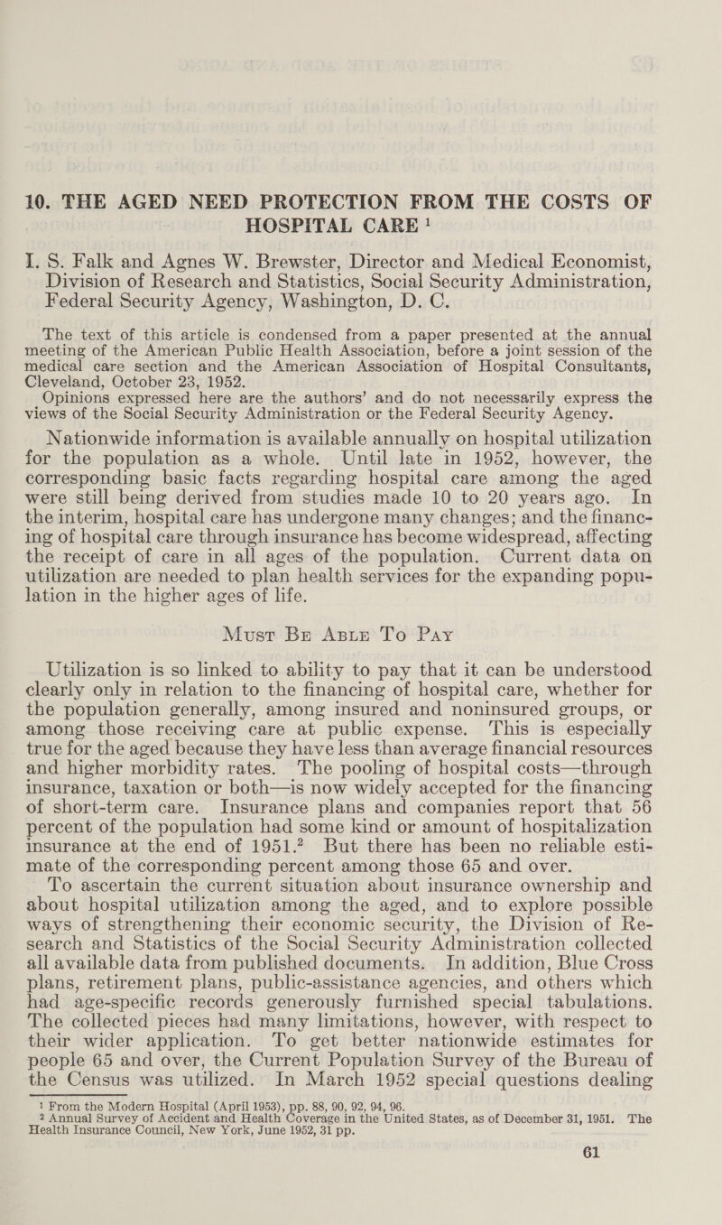 10. THE AGED NEED PROTECTION FROM THE COSTS OF HOSPITAL CARE! I. S. Falk and Agnes W. Brewster, Director and Medical Economist, Division of Research and Statistics, Social Security Administration, Federal Security Agency, Washington, D. C. The text of this article is condensed from a paper presented at the annual meeting of the American Public Health Association, before a joint session of the medical care section and the American Association of Hospital Consultants, Cleveland, October 23, 1952. Opinions expressed here are the authors’ and do not necessarily express the views of the Social Security Administration or the Federal Security Agency. Nationwide information is available annually on hospital utilization for the population as a whole. Until late in 1952, however, the corresponding basic facts regarding hospital care among the aged were still being derived from studies made 10 to 20 years ago. In the interim, hospital care has undergone many changes; and the financ- ing of hospital care through insurance has become widespread, affecting the receipt of care in all ages of the population. Current data on utilization are needed to plan health services for the expanding popu- lation in the higher ages of life. Must Br Asie To Pay Utilization is so linked to abuity to pay that it can be understood clearly only in relation to the financing of hospital care, whether for the population generally, among insured and noninsured groups, or among those receiving care at public expense. ‘This is especially true for the aged because they have less than average financial resources and higher morbidity rates. The pooling of hospital costs—through insurance, taxation or both—is now widely accepted for the financing of short-term care. Insurance plans and companies report that 56 percent of the population had some kind or amount of hospitalization insurance at the end of 1951.2 But there has been no reliable esti- mate of the corresponding percent among those 65 and over. To ascertain the current situation about insurance ownership and about hospital utilization among the aged, and to explore possible ways of strengthening their economic security, the Division of Re- search and Statistics of the Social Security Administration collected all available data from published documents. Jn addition, Blue Cross plans, retirement plans, public-assistance agencies, and others which had age-specific records generously furnished special tabulations. The collected pieces had many limitations, however, with respect to their wider application. To get better nationwide estimates for people 65 and over, the Current Population Survey of the Bureau of the Census was utilized. In March 1952 special questions dealing 1 From the Modern Hospital (April 1953), pp. 88, 90, 92, 94, 96. 2 Annual Survey of Accident and Health Coverage in the United States, as of December 31, 1951. The Health Insurance Council, New York, June 1952, 31 pp.