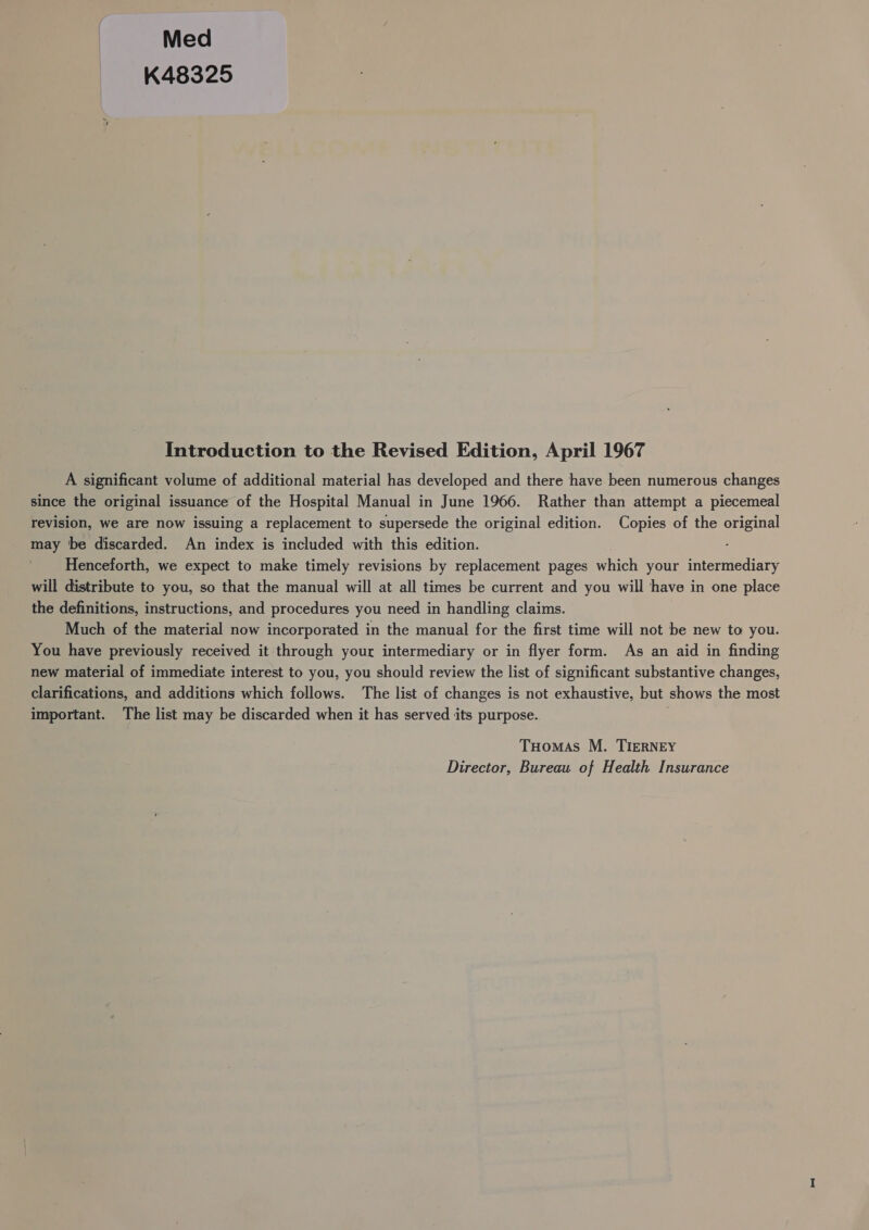 Med K48325 Introduction to the Revised Edition, April 1967 A significant volume of additional material has developed and there have been numerous changes since the original issuance of the Hospital Manual in June 1966. Rather than attempt a piecemeal revision, we are now issuing a replacement to supersede the original edition. Copies of the ood may be discarded. An index is included with this edition. Henceforth, we expect to make timely revisions by replacement pages fae your ernedress will distribute to you, so that the manual will at all times be current and you will have in one place the definitions, instructions, and procedures you need in handling claims. Much of the material now incorporated in the manual for the first time will not be new to you. You have previously received it through your intermediary or in flyer form. As an aid in finding new material of immediate interest to you, you should review the list of significant substantive changes, clarifications, and additions which follows. The list of changes is not exhaustive, but shows the most important. The list may be discarded when it has served its purpose. Tuomas M. TIERNEY Director, Bureau of Health Insurance