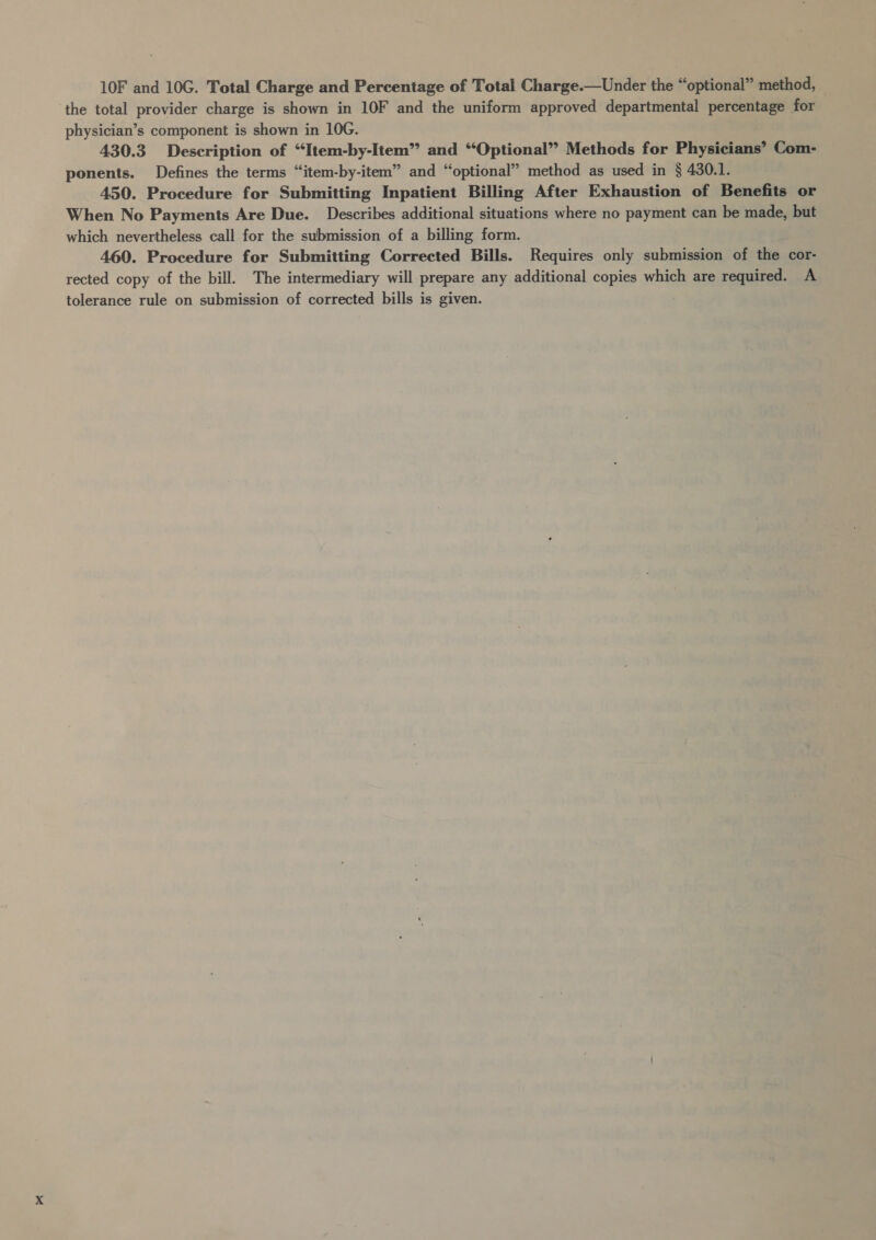 10F and 10G. Total Charge and Percentage of Total Charge.—Under the “optional” method, the total provider charge is shown in 10F and the uniform approved departmental percentage for physician’s component is shown in 106. 430.3 Description of “Item-by-Item” and “Optional” Methods for Physicians’ Com- ponents. Defines the terms “item-by-item” and “optional” method as used in § 430.1. 450. Procedure for Submitting Inpatient Billing After Exhaustion of Benefits or When No Payments Are Due. Describes additional situations where no payment can be made, but which nevertheless call for the submission of a billing form. 460. Procedure for Submitting Corrected Bills. Requires only submission of the cor- rected copy of the bill. The intermediary will prepare any additional copies which are required. A tolerance rule on submission of corrected bills is given.