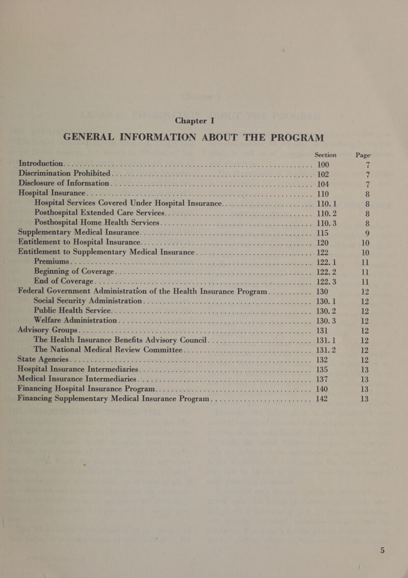 GENERAL INFORMATION ABOUT THE PROGRAM Section Ieee et AY! We ee ROTTEN aeee 100 ener ere roranited 2) 41, RT. Aa PH a BL a ee ees 102 Semamrmemnmsormation 1)! 0 ..9S. ee... ee 104 ERE RICRINOE ny, 28). MINED he (ot OH ER Ce 110 Hospital Services Covered Under Hospital Insurance....................... 110. 1 Posthospital Extended Care Services................0 00000 ccu cece eens 110. 2 Poethospital/ Home Health Services... ......... 0... cece ccs ecu ev ewccenes 110. 3 eemitney retical Insurance.®, 6.203... oo le whe os ne View lag em 115 Peeeerientto fospital Insurance: ... 0.0/0 16.6... eee ee elec tinenmmess 120 Entitlement to Supplementary Medical Insurance........................200.. 122 RNA at AORN PE A PIN Sa ah SP Shane dye rmon niin al armas cok Menw dp 122.1 EIRENE CEA EAT EN SIAN 1 Som inh, 2. < gkredjo ca staier’ open cinade, ¢ ao Swe 122. 2 eInrrine Aer re tre: mind halnelAtete. os dg d> spain gad dea ne ae eee 122.3 Federal Government Administration of the Health Insurance Program........... 130 Setee Pecurity Administrations. 0. (00. 660s. 6 o . asce ite we a a cee slew dues 130. 1 EE BPN ICOMEMN VS OL Ube WE. 5) cain Svolddonrtuecefes Gila « «amprales 130. 2 MNT TIMLEALION Gols < teva ls laid IE GN 2 2. ais’ ne pid iyi B apne sb aie a oy mladbe 130. 3 RS os PI eS Gat GWM Ss Ox v nai nusnnnaiee dale he o> syn eines 131 The Health Insurance Benefits Advisory Council.......................... 131.1 The National Medical Review Committee.....................0000 eee eee 131. 2 EE ke ey Perschharonl ts et Lied we wee ws hyace saa spur syne, 9 me en en ne 132 Mmeosrameurance Intermediaries. 22.2.0... 0.5 ee eet twee wees 135 Seemcar Imeurance Intermediaries 2... .4): 0.6. oe eee eee ees 137 Financing Hospital Insurance Program.....................00 0c v eee ee eee 140 Financing Supplementary Medical Insurance Program.......................-. 142