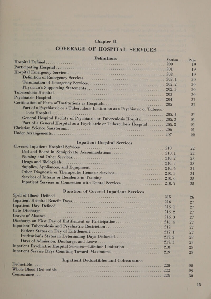 COVERAGE OF HOSPITAL SERVICES Definitions Section IE I kn, eves lec esc haces 200 ne Re i VEY Se ED A er Soa ®. oiteane fh Jadlo.elt take. 201 uprpeumbamerpericy Services 0. 6) Pe ee oe ccc cee ceecnscccmen, 202 Poitou on Hiaerpency Services... ..... 0... os. sss scsc.s..c ccs... 202. 1 Wermmaton of Emerzency Services... ...............-:..0.............. 202. 2 Physician’s Supporting Statements..................................... 202. 3 ritalin, Pe eo... ee 203 IEE oRaL alan ice LoS reryi, | aaa lade. deatninia dames Waleed oot 204 Certification of Parts of Institutions as Hospitals............................. 205 Part of a Psychiatric or a Tuberculosis Institution as a Psychiatric or Tubercu- EER PRrr at, Mele OAR he Dielieiare LU ee 205. 1 General Hospital Facility of Psychiatric or Tuberculosis Hospitalion o.- a .4 205. 2 Part of a General Hospital as a Psychiatric or Tuberculosis Hospital........ 205. 3 eee ce Sanatorium... ... | ee ee Be es 206 CRS Eg a 207 Inpatient Hospital Services Smee rapatient Hospital Services... 2... cc eee ce cece elec. 210 Bed and Board in Semiprivate Accommodations......................... 210.1 NII LNT SELVICES: 2 on bc este cess ran onset it lus. 210. 2 ee Orrcdlas re sete se ee eee 210. 3 Supplies, Appliances, and Equipment................................... 210. 4 Other Diagnostic or Therapeutic Items or Services........................ 210.5 Services of Interns or Residents-in-Training.............................. 210. 6 Inpatient Services in Connection with Dental Services.................... 210. 7 Duration of Covered Inpatient Services EPIC OTied facto crs. hee i ee 8) ee 215 umeetmeatal Benefit Days. ... 22.265... 026020050. 00 20 ee ee 216 ICL, LE 216. 1 Ee cs et Fo atalino eee nd ees I ees 216.2 IEEE (86280 Oyen eel fel doe dt set RM 216. 3 Discharge on First Day of Entitlement or Participation...................... 216. 4 Inpatient Tuberculosis and Psychiatric Restriction........................... 217 Patient Status on Day of Entitlement............................000000. 217.1 Institution’s Status in Determining Days Deducted....................... 217.2 Days of Admission, Iecharve; and.Leave.)&lt; &lt;n0u se 3 5 ko ee ee AS Inpatient Psychiatric Hospital Services—Lifetime Limitation.................. 218 Inpatient Service Days Counting Toward Maximums......................... 219 Inpatient Deductibles and Coinsurance el eee es en : oer ee, 220 Memeremtr eductible, = (ds fo ce oc hoc ckc ce cccencnc vada alee 223 EE ee er ee Lee 225 19 19 19 20 20 20 20 21 21 21 21 21 21 22 22 22 23 23 24 24, 25 26 27 27 27 27 27 27 27 28 28 28 28 28 29 30 15