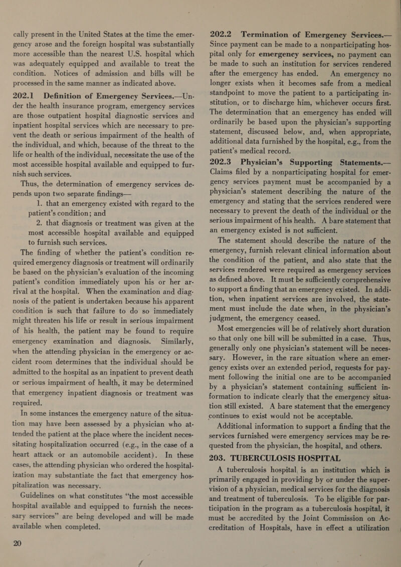 gency arose and the foreign hospital was substantially more accessible than the nearest U.S. hospital which was adequately equipped and available to treat the condition. Notices of admission and bills will be processed in the same manner as indicated above. 202.1 Definition of Emergency Services.—Un- der the health insurance program, emergency services are those outpatient hospital diagnostic services and inpatient hospital services which are necessary to pre- vent the death or serious impairment of the health of the individual, and which, because of the threat to the life or health of the individual, necessitate the use of the most accessible hospital available and equipped to fur- nish such services. Thus, the determination of emergency services de- pends upon two separate findings— 1. that an emergency existed with regard to the patient’s condition; and 2. that diagnosis or treatment was given at the most accessible hospital available and equipped to furnish such services. The finding of whether the patient’s condition re- quired emergency diagnosis or treatment will ordinarily be based on the physician’s evaluation of the incoming patient’s condition immediately upon his or her ar- rival at the hospital. When the examination and diag- nosis of the patient is undertaken because his apparent condition is such that failure to do so immediately might threaten his life or result in serious impairment of his health, the patient may be found to require emergency examination and diagnosis. Similarly, when the attending physician in the emergency or ac- cident room determines that the individual should be admitted to the hospital as an inpatient to prevent death or serious impairment of health, it may be determined that emergency inpatient diagnosis or treatment was required. In some instances the emergency nature of the situa- tion may have been assessed by a physician who at- tended the patient at the place where the incident neces- sitating hospitalization occurred (e.g., in the case of a heart attack or an automobile accident). In these cases, the attending physician who ordered the hospital- ization may substantiate the fact that emergency hos- pitalization was necessary. Guidelines on what constitutes “the most accessible hospital available and equipped to furnish the neces- sary services” are being developed and will be made available when completed. 20 Since payment can be made to a nonparticipating hos- pital only for emergency services, no payment can be made to such an institution for services rendered after the emergency has ended. An emergency no longer exists when it becomes safe from a medical standpoint to move the patient to a participating in- stitution, or to discharge him, whichever occurs first. The determination that an emergency has ended will ordinarily be based upon the physician’s supporting statement, discussed below, and, when appropriate, additional data furnished by the hospital, e.g., from the patient’s medical record. 202.3 Physician’s Supporting Statements.— Claims filed by a nonparticipating hospital for emer- gency services payment must be accompanied by a physician’s statement describing the nature of the emergency and stating that the services rendered were necessary to prevent the death of the individual or the serious impairment of his health. A bare statement that an emergency existed is not sufficient. é The statement should describe the nature of the emergency, furnish relevant clinical information about the condition of the patient, and also state that the services rendered were required as emergency services as defined above. It must be sufficiently comprehensive to support a finding that an emergency existed. In addi- tion, when inpatient services are involved, the state- ment must include the date when, in the physician’s judgment, the emergency ceased. Most emergencies will be of relatively short duration so that only one bill will be submitted in a case. Thus, generally only one physician’s statement will be neces- sary. However, in the rare situation where an emer- gency exists over an extended period, requests for pay- ment following the initial one are to be accompanied by a physician’s statement containing sufficient in- formation to indicate clearly that the emergency situa- tion still existed. A bare statement that the emergency continues to exist would not be acceptable. Additional information to support a finding that the services furnished were emergency services may be re- quested from the physician, the hospital, and others. 203. TUBERCULOSIS HOSPITAL A tuberculosis hospital, is an institution which is primarily engaged in providing by or under the super- vision of a physician, medical services for the diagnosis and treatment of tuberculosis. To be eligible for par- ticipation in the program as a tuberculosis hospital, it must be accredited by the Joint Commission on Ac- creditation of Hospitals, have in effect a utilization