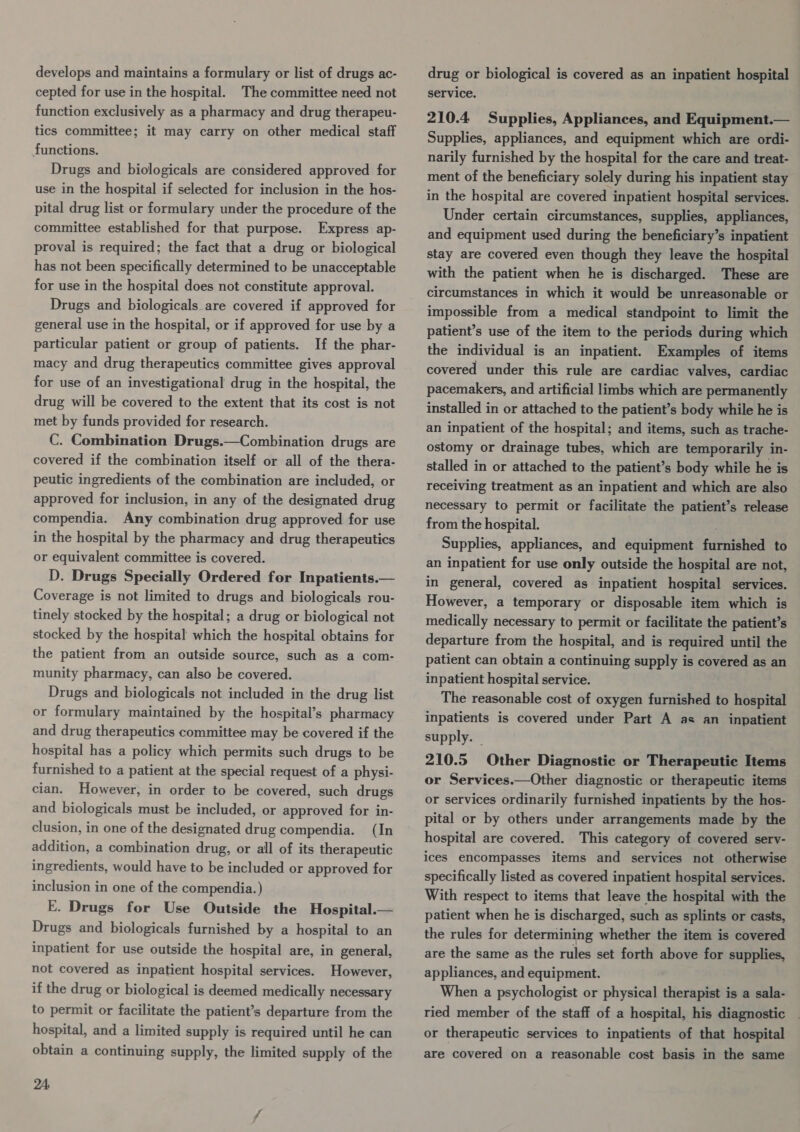 develops and maintains a formulary or list of drugs ac- cepted for use in the hospital. The committee need not function exclusively as a pharmacy and drug therapeu- tics committee; it may carry on other medical staff functions. Drugs and biologicals are considered approved for use in the hospital if selected for inclusion in the hos- pital drug list or formulary under the procedure of the committee established for that purpose. Express ap- proval is required; the fact that a drug or biological has not been specifically determined to be unacceptable for use in the hospital does not constitute approval. Drugs and biologicals are covered if approved for general use in the hospital, or if approved for use by a particular patient or group of patients. If the phar- macy and drug therapeutics committee gives approval for use of an investigational drug in the hospital, the drug will be covered to the extent that its cost is not met by funds provided for research. C. Combination Drugs.—Combination drugs are covered if the combination itself or all of the thera- peutic ingredients of the combination are included, or approved for inclusion, in any of the designated drug compendia. Any combination drug approved for use in the hospital by the pharmacy and drug therapeutics or equivalent committee is covered. D. Drugs Specially Ordered for Inpatients.— Coverage is not limited to drugs and biologicals rou- tinely stocked by the hospital; a drug or biological not stocked by the hospital which the hospital obtains for the patient from an outside source, such as a com- munity pharmacy, can also be covered. Drugs and biologicals not included in the drug list or formulary maintained by the hospital’s pharmacy and drug therapeutics committee may be covered if the hospital has a policy which permits such drugs to be furnished to a patient at the special request of a physi- cian. However, in order to be covered, such drugs and biologicals must be included, or approved for in- clusion, in one of the designated drug compendia. (In addition, a combination drug, or all of its therapeutic ingredients, would have to be included or approved for inclusion in one of the compendia.) E. Drugs for Use Outside the Hospital. Drugs and biologicals furnished by a hospital to an inpatient for use outside the hospital are, in general,  not covered as inpatient hospital services. However, if the drug or biological is deemed medically necessary to permit or facilitate the patient’s departure from the hospital, and a limited supply is required until he can obtain a continuing supply, the limited supply of the 24. drug or biological is covered as an inpatient hospital service.  210.4 Supplies, Appliances, and Equipment. Supplies, appliances, and equipment which are ordi- narily furnished by the hospital for the care and treat- ment of the beneficiary solely during his inpatient stay in the hospital are covered inpatient hospital services. Under certain circumstances, supplies, appliances, and equipment used during the beneficiary’s inpatient stay are covered even though they leave the hospital with the patient when he is discharged. These are circumstances in which it would be unreasonable or impossible from a medical standpoint to limit the patient’s use of the item to the periods during which the individual is an inpatient. Examples of items covered under this rule are cardiac valves, cardiac pacemakers, and artificial limbs which are permanently installed in or attached to the patient’s body while he is an inpatient of the hospital; and items, such as trache- ostomy or drainage tubes, which are temporarily in- stalled in or attached to the patient’s body while he is receiving treatment as an inpatient and which are also necessary to permit or facilitate the patient’s release from the hospital. Supplies, appliances, and equipment furnished to an inpatient for use only outside the hospital are not, in general, covered as inpatient hospital services. However, a temporary or disposable item which is medically necessary to permit or facilitate the patient’s departure from the hospital, and is required until the patient can obtain a continuing supply is covered as an inpatient hospital service. The reasonable cost of oxygen furnished to hospital inpatients is covered under Part A as an inpatient supply. _ 210.5 Other Diagnostic or Therapeutic Items or Services.—Other diagnostic or therapeutic items or services ordinarily furnished inpatients by the hos- pital or by others under arrangements made by the hospital are covered. This category of covered serv- ices encompasses items and services not otherwise specifically listed as covered inpatient hospital services. With respect to items that leave the hospital with the patient when he is discharged, such as splints or casts, the rules for determining whether the item is covered are the same as the rules set forth above for supplies, appliances, and equipment. When a psychologist or physical therapist is a sala- ried member of the staff of a hospital, his diagnostic or therapeutic services to inpatients of that hospital are covered on a reasonable cost basis in the same