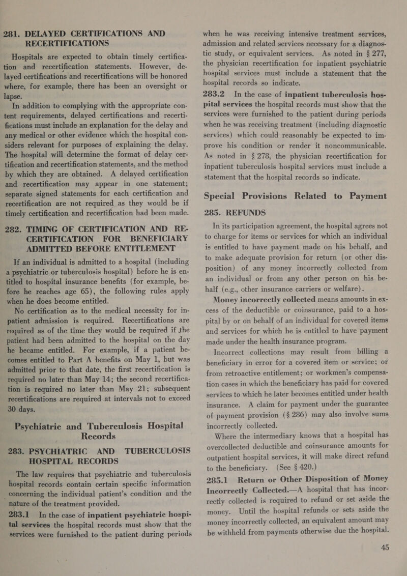 281. DELAYED CERTIFICATIONS AND RECERTIFICATIONS Hospitals are expected to obtain timely certifica- tion and recertification statements. However, de- layed certifications and recertifications will be honored where, for example, there has been an oversight or lapse. _ In addition to complying with the appropriate con- tent requirements, delayed certifications and recerti- fications must include an explanation for the delay and any medical or other evidence which the hospital con- siders relevant for purposes of explaining the delay. The hospital will determine the format of delay cer- tification and recertification statements, and the method by which they are obtained. A delayed certification and recertification may appear in one statement; separate signed statements for each certification and recertification are not required as they would be if timely certification and recertification had been made. 282. TIMING OF CERTIFICATION AND RE- CERTIFICATION FOR BENEFICIARY ADMITTED BEFORE ENTITLEMENT If an individual is admitted to a hospital (including a psychiatric or tuberculosis hospital) before he is en- titled to hospital insurance benefits (for example, be- fore he reaches age 65), the following rules apply when he does become entitled. No certification as to the medical necessity for in- patient admission is required. Recertifications are required as of the time they would be required if the patient had been admitted to the hospital on the day he became entitled. For example, if a patient be- comes entitled to Part A benefits on May 1, but was admitted prior to that date, the first recertification is required no later than May 14; the second recertifica- tion is required no later than May 21; subsequent recertifications are required at intervals not to exceed 30 days. Psychiatric and Tuberculosis Hospital Records 283. PSYCHIATRIC AND TUBERCULOSIS HOSPITAL RECORDS The law requires that psychiatric and tuberculosis hospital records contain certain specific information _ concerning the individual patient’s condition and the nature of the treatment provided. _ 283.1 In the case of inpatient psychiatric hospi- tal services the hospital records must show that the services were furnished to the patient during periods when he was receiving intensive treatment services, admission and related services necessary for a diagnos- tic study, or equivalent services. As noted in § 277, the physician recertification for inpatient psychiatric hospital services must include a statement that the hospital records so indicate. 283.2 In the case of inpatient tuberculosis hos- pital services the hospital records must show that the services were furnished to the patient during periods when he was receiving treatment (including diagnostic services) which could reasonably be expected to im- prove his condition or render it noncommunicable. As noted in § 278, the physician recertification for inpatient tuberculosis hospital services must include a statement that the hospital records so indicate. Special Provisions Related to Payment 285. REFUNDS In its participation agreement, the hospital agrees not to charge for items or services for which an individual is entitled to have payment made on his behalf, and to make adequate provision for return (or other dis- position) of any money incorrectly collected from an individual or from any other person on his be- half (e.g., other insurance carriers or welfare). Money incorrectly collected means amounts in ex- cess of the deductible or coinsurance, paid to a hos- pital by or on behalf of an individual for covered items and services for which he is entitled to have payment made under the health insurance program. Incorrect collections may result from billing a beneficiary in error for a covered item or service; or from retroactive entitlement; or workmen’s compensa- tion cases in which the beneficiary has paid for covered services to which he later becomes entitled under health insurance. A claim for payment under the guarantee of payment provision (§ 286) may also involve sums incorrectly collected. Where the intermediary knows that a hospital has overcollected deductible and coinsurance amounts for outpatient hospital services, it will make direct refund to the beneficiary. (See § 420.) 285.1 Return or Other Disposition of Money Incorrectly Collected.—A hospital that has incor- rectly collected is required to refund or set aside the money. Until the hospital refunds or sets aside the money incorrectly collected, an equivalent amount may be withheld from payments otherwise due the hospital.