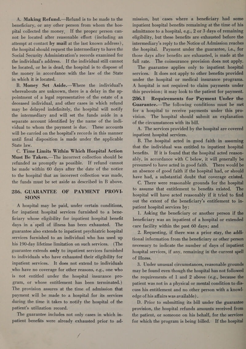 A. Making Refund.—Refund is to be made to the beneficiary, or any other person from whom the hos- pital collected the money, If the proper person can- not be located after reasonable effort (including an attempt at contact by mail at the last known address), the hospital should request the intermediary to have the Social Security Administration’s records examined for the individual’s address. If the individual still cannot be located, or he is dead, the hospital is to dispose of the money in accordance with the law of the State in which it is located. B. Money Set Aside.—Where the individual’s whereabouts are unknown, there is a delay in the ap- pointment of a legal representative of the estate of a deceased individual, and other cases in which refund may be delayed indefinitely, the hospital will notify the intermediary and will set the funds aside in a separate account identified by the name of the indi- vidual to whom the payment is due. These accounts will be carried on the hospital’s records in this manner until final disposition is made under the applicable State law. C. Time Limits Within Which Hospital Action Must Be Taken.—The incorrect collection should be refunded as promptly as possible. If refund cannot be made within 60 days after the date of the notice to the hospital that an incorrect collection was made, the funds must be set aside as described in B above. 286. GUARANTEE OF PAYMENT PROVI- SIONS A hospital may be paid, under certain conditions, for inpatient hospital services furnished to a bene- ficiary whose eligibility for inpatient hospital benefit days in a spell of illness has been exhausted. The guarantee also extends to inpatient psychiatric hospital services furnished to an individual who has used up | (The guarantee extends only to inpatient services furnished to individuals who have exhausted their eligibility for his 190-day lifetime limitation on such services. inpatient services. It does not extend to individuals who have no coverage for other reasons, e.g., one who is not entitled under the hospital insurance pro- gram, or whose entitlement has been terminated.) The provision assures at the time of admission that payment will be made to a hospital for its services during the time it takes to notify the hospital of the patient’s utilization record. The guarantee includes not only cases in which in- patient benefits were already exhausted prior to ad- mission, but cases where a beneficiary had some inpatient hospital benefits remaining at the time of his admittance to a hospital, e.g., 2 or 3 days of remaining eligibility, but these benefits are exhausted before the intermediary’s reply to the Notice of Admission reaches the hospital. Payment under the guarantee, i.e., for those days after benefits are exhausted, is made at the full rate. The coinsurance provision does not apply. The guarantee applies only to inpatient hospital services. It does not apply to other benefits provided under the hospital or medical insurance programs. A hospital is not required to claim payments under this provision; it may look to the patient for payment. 286.1 Requirements for Payment Under the Guarantee.—The following conditions must be met for a hospital to receive payments under this pro- The hospital should submit an explanation of the circumstances with its bill. A. The services provided by the hospital are covered vision. inpatient hospital services. B. The hospital acted in good faith in assuming that the individual was entitled to inpatient hospital benefits. If it is found that the hospital acted reason- ably, in accordance with C below, it will generally be presumed to have acted in good faith. There would be an absence of good faith if the hospital had, or should have had, a substantial doubt that coverage existed. C. There were reasonable grounds for the hospital to assume that entitlement to benefits existed. The hospital will have acted reasonably if it tried to find out the extent of the beneficiary’s entitlement to in- patient hospital services by: 1. Asking the beneficiary or another person if the beneficiary was an inpatient of a hospital or extended care facility within the past 60 days; and tional information from the beneficiary or other person necessary to indicate the number of days of inpatient hospital services, if any, remaining in the current spell of illness. 3. Under unusual circumstances, reasonable grounds may be found even though the hospital has not followed the requirements of 1 and 2 above (e.g., because the patient was not in a physical or mental condition to dis- } edge of his affairs was available). D. Prior to submitting its bill under the guarantee provision, the hospital refunds amounts received from the patient, or someone on his behalf, for the services for which the program is being billed. If the hospital