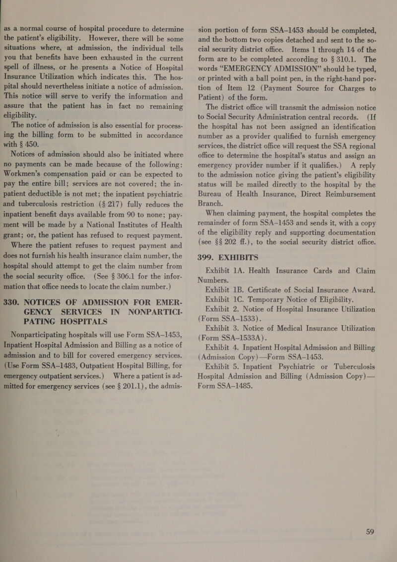 as a normal course of hospital procedure to determine the patient’s eligibility. However, there will be some situations where, at admission, the individual tells you that benefits have been exhausted in the current spell of illness, or he presents a Notice of Hospital Insurance Utilization which indicates this. The hos- pital should nevertheless initiate a notice of admission. This notice will serve to verify the information and assure that the patient has in fact no remaining eligibility. The notice of admission is also essential for process- ing the billing form to be submitted in accordance with § 450. . Notices of admission should also be initiated where no payments can be made because of the following: Workmen’s compensation paid or can be expected to pay the entire bill; services are not covered; the in- patient deductible is not met; the inpatient psychiatric and tuberculosis restriction (§ 217) fully reduces the inpatient benefit days available from 90 to none; pay- ment will be made by a National Institutes of Health grant; or, the patient has refused to request payment. Where the patient refuses to request payment and does not furnish his health insurance claim number, the hospital should attempt to get the claim number from (See § 306.1 for the infor- mation that office needs to locate the claim number. ) 330. NOTICES OF ADMISSION FOR EMER- GENCY SERVICES IN NONPARTICL PATING HOSPITALS Nonparticipating hospitals will use Form SSA-1453, the social security office. Inpatient Hospital Admission and Billing as a notice of admission and to bill for covered emergency services. (Use Form SSA-1483, Outpatient Hospital Billing, for emergency outpatient services.) Where a patient is ad- mitted for emergency services (see § 201.1), the admis- sion portion of form SSA-1453 should be completed, and the bottom two copies detached and sent to the so- cial security district office. Items 1 through 14 of the form are to be completed according to § 310.1. The words “EMERGENCY ADMISSION” should be typed, or printed with a ball point pen, in the right-hand por- tion of Item 12 (Payment Source for Charges to Patient) of the form. The district office will transmit the admission notice to Social Security Administration central records. (If the hospital has not been assigned an identification number as a provider qualified to furnish emergency services, the district office will request the SSA regional office to determine the hospital’s status and assign an emergency provider number if it qualifies.) A reply to the admission notice giving the patient’s eligibility status will be mailed directly to the hospital by the Bureau of Health Insurance, Direct Reimbursement Branch. When claiming payment, the hospital completes the remainder of form SSA—1453 and sends it, with a copy of the eligibility reply and supporting documentation (see §§ 202 ff.), to the social security district office. 399. EXHIBITS Exhibit 1A. Health Insurance Cards and Claim Numbers. Exhibit 1B. Certificate of Social Insurance Award. Exhibit 1C. Temporary Notice of Eligibility. Exhibit 2. Notice of Hospital Insurance Utilization (Form SSA-1533). Exhibit 3. Notice of Medical Insurance Utilization (Form SSA-1533A). Exhibit 4. Inpatient Hospital Admission and Billing (Admission Copy)—Form SSA-1453. Exhibit 5. Inpatient Psychiatric or Tuberculosis Hospital Admission and Billing (Admission Copy)— Form SSA-1485.