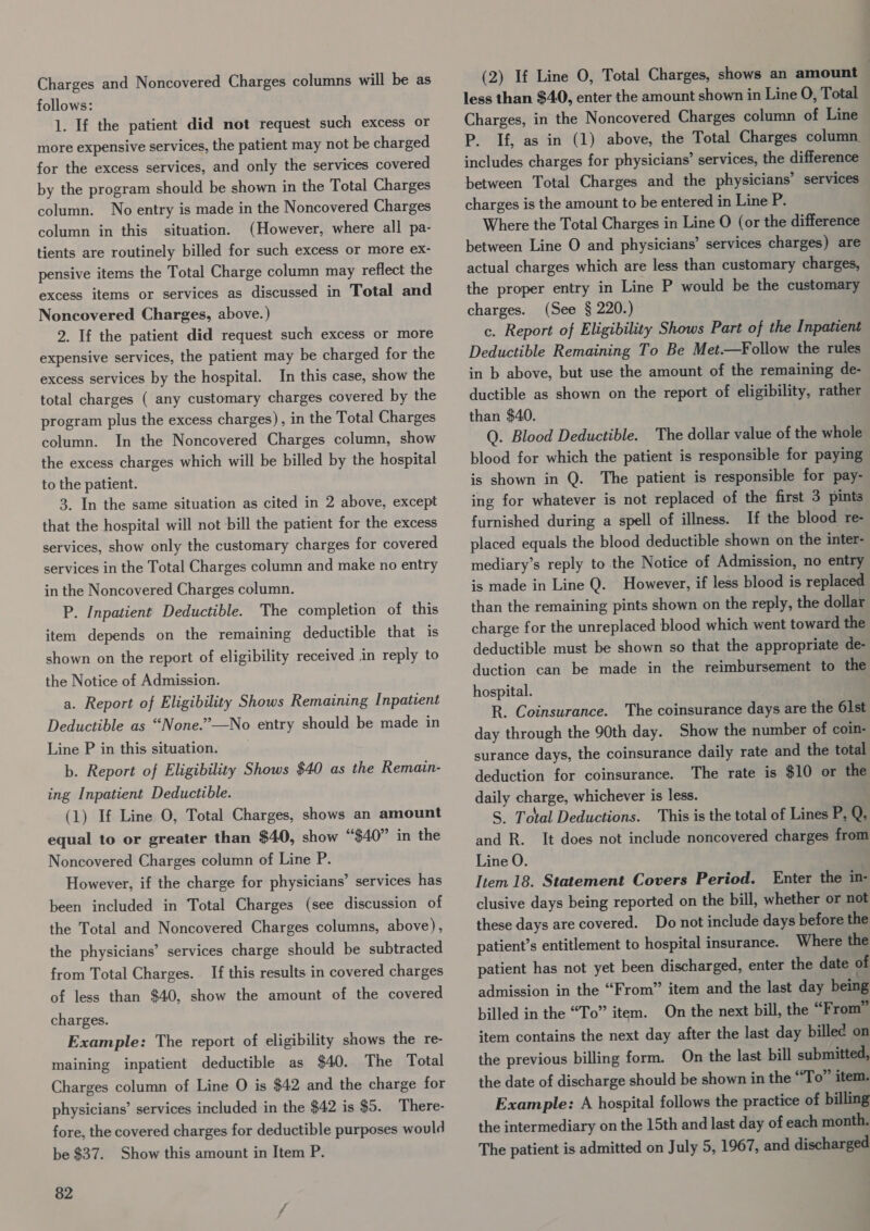 Charges and Noncovered Charges columns will be as follows: 1. If the patient did not request such excess or more expensive services, the patient may not be charged for the excess services, and only the services covered by the program should be shown in the Total Charges column. No entry is made in the Noncovered Charges column in this situation. (However, where all pa- tients are routinely billed for such excess or more ex- pensive items the Total Charge column may reflect the excess items or services as discussed in Total and Noncovered Charges, above.) 2. If the patient did request such excess or more expensive services, the patient may be charged for the In this case, show the total charges ( any customary charges covered by the excess services by the hospital. program plus the excess charges), in the Total Charges column. In the Noncovered Charges column, show the excess charges which will be billed by the hospital to the patient. 3. In the same situation as cited in 2 above, except that the hospital will not bill the patient for the excess services, show only the customary charges for covered services in the Total Charges column and make no entry in the Noncovered Charges column. P. Inpatient Deductible. item depends on the remaining deductible that is The completion of this shown on the report of eligibility received in reply to the Notice of Admission. a. Report of Eligibility Shows Remaining Inpatient Deductible as “None.”—No entry should be made in Line P in this situation. b. Report of Eligibility Shows $40 as the Remain- ing Inpatient Deductible. (1) If Line O, Total Charges, shows an amount equal to or greater than $40, show “$40” in the Noncovered Charges column of Line P. However, if the charge for physicians’ services has been included in Total Charges (see discussion of the Total and Noncovered Charges columns, above), the physicians’ services charge should be subtracted from Total Charges. I this results in covered charges of less than $40, show the amount of the covered charges. Example: The report of eligibility shows the re- maining inpatient deductible as $40. The Total Charges column of Line O is $42 and the charge for physicians’ services included in the $42 is $5. There- fore, the covered charges for deductible purposes would be $37. Show this amount in Item P. 82 (2) If Line O, Total Charges, shows an amount less than $40, enter the amount shown in Line O, Total Charges, in the Noncovered Charges column of Line P. If, as in (1) above, the Total Charges column. includes charges for physicians’ services, the difference between Total Charges and the physicians’ services charges is the amount to be entered in Line P. Where the Total Charges in Line O (or the difference between Line O and physicians’ services charges) are actual charges which are less than customary charges, the proper entry in Line P would be the customary charges. (See § 220.) c. Report of Eligibility Shows Part of the Inpatient Deductible Remaining To Be Met.—Follow the rules in b above, but use the amount of the remaining de- ductible as shown on the report of eligibility, rather than $40. Q. Blood Deductible. The dollar value of the whole blood for which the patient is responsible for paying is shown in Q. The patient is responsible for pay- ing for whatever is not replaced of the first 3 pints furnished during a spell of illness. If the blood re- placed equals the blood deductible shown on the inter- mediary’s reply to the Notice of Admission, no entry is made in Line Q. However, if less blood is replaced than the remaining pints shown on the reply, the dollar charge for the unreplaced blood which went toward the deductible must be shown so that the appropriate de- duction can be made in the reimbursement to the hospital. R. Coinsurance. The coinsurance days are the 61st day through the 90th day. Show the number of coin- surance days, the coinsurance daily rate and the total deduction for coinsurance. The rate is $10 or the daily charge, whichever is less. S. Total Deductions. This is the total of Lines P, Q, and R. It does not include noncovered charges from Line O. Item 18. Statement Covers Period. Enter the i- clusive days being reported on the bill, whether or not these days are covered. Do not include days before the patient’s entitlement to hospital insurance. Where the patient has not yet been discharged, enter the date of admission in the “From” item and the last day being billed in the “To” item. On the next bill, the “From” item contains the next day after the last day billed on the previous billing form. On the last bill submitted, the date of discharge should be shown in the “To” item. Example: A hospital follows the practice of billing the intermediary on the 15th and last day of each month. The patient is admitted on July 5, 1967, and discharged