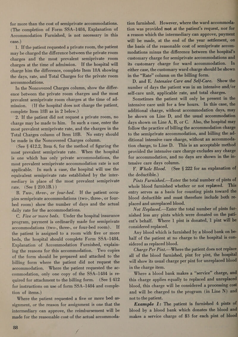for more than the cost of semiprivate accommodations. (The completion of Form SSA-1484, Explanation of Accommodation Furnished, is not necessary in this case. ) 1. If the patient requested a private room, the patient may be charged the difference between the private room charges and the most prevalent semiprivate room charges at the time of admission. If the hospital will charge him the difference, complete Item 18A showing the days, rate, and Total Charges for the private room accommodations. In the Noncovered Charges column, show the differ- ence between the private room charges and the most prevalent semiprivate room charges at the time of ad- mission. (If the hospital does not charge the patient, complete Item 18B as in 2 below.) 2. If the patient did not request a private room, no charge may be made to him. In such a case, enter the most prevalent semiprivate rate, and the charges in the Total Charges column of Item 18B. No entry should be made in the Noncovered Charges column. (See § 412.2, Item 6, for the method of figuring the When the hospital is one which has only private accommodations, the most prevalent semiprivate accommodation rate is not applicable. In such a case, the hospital will use the equivalent semiprivate rate established by the inter- mediary in place of the most prevalent semiprivate rate. (See § 210.1B.) ) B. Two-, three-, or four-bed. If the patient occu- pies semiprivate accommodations (two-, three-, or four- bed room) show the number of days and the actual daily rate for the accommodations. C. Five or ‘more beds. Under the hospital insurance program, payment is ordinarily made for semiprivate accommodations (two-, three-, or four-bed room). If the patient is assigned to a room with five or more beds, the hospital should complete Form SSA-1484, Explanation of Accommodation Furnished, explain- ing the reasons for this accommodation. Two copies of the form should be prepared and attached to the billing form where the patient did not request the accommodation. Where the patient requested the ac- commodation, only one copy of the SSA—1484 is re- quired for attachment to the billing form. (See § 412 for instructions on use of form SSA-1484 and comple- most prevalent semiprivate rate. tion of items.) Where the patient requested a five or more bed:as- signment, or the reason for assignment is one that the intermediary can approve, the reimbursement will be made for the reasonable cost-of the actual accommoda- 88 tion furnished. However, where the ward accommoda- tion was provided not at the patient’s request, nor for a reason which the intermediary can approve, payment will be made, at the end of the year settlement, on the basis of the reasonable cost of semiprivate accom- modations minus the difference between the hospital’s customary charge for semiprivate accommodations and its customary charge for ward accommodation. In 4 in the “Rate” column on the billing form. ; D. and E. Intensive Care and Self-Care. Show the number of days the patient was in an intensive and/or self-care unit, applicable rate, and total charges. Sometimes the patient will only be present in the intensive care unit for a few hours. In this case, the additional charge, without accommodation days, may be shown on Line D, and the usual accommodation follow the practice of billing the accommodation charge ditional intensive care charge, without an accommoda- tion charge, to Line D. This is an acceptable method provided the intensive care charge excludes any charge for accommodation, and no days are shown in the in- tensive care days column. . F. Whole Blood. (See § 222 for an explanation of the deductible. ) whole blood furnished whether or not replaced. This entry serves as a basis for counting pints toward the blood deductible and must therefore include both re- Not Replaced.—Enter the total number of pints fur- nished less any pints which were donated on the pati- ent’s behalf. Where 1 pint is donated, | pint will be considered replaced. Any blood which is furnished by a blood bank on be- half of the patient at no charge to the hospital is con- sidered as replaced blood. Charge Per Pint.—Where the patient does not replace all of the blood furnished, pint for pint, the hospital will show its usual charge per pint for unreplaced blood in the charge item. : Where a blood bank makes a “service” charge, and this charge applies equally to replaced and unreplaced blood, this charge will be considered a processing cost and will be charged to the program (in Line N) and not to the patient. Example 1: The patient is furnished 4 pints of blood by a blood bank which donates the blood and makes a service charge of $3 for each pint of blood a a err