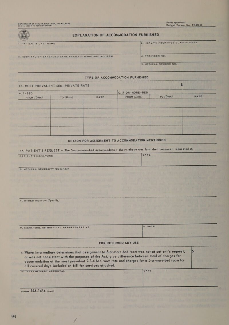 DEPARTMENT OF HEALTH, EDUCATION, AND WELFARE Form approved. SOCIAL SECURITY ADMINISTRA TION Budget Bureau No. 72-R746 EXPLANATION OF ACCOMMODATION FURNISHED     1. PATIENT'S LAST NAME 2. HEAL TH INSURANCE CLAIM NUMBER  3, HOSPITAL OR EXTENDED CARE FACILITY NAME AND ADDRESS 4. PROVIDER NO. 5. MEDICAL RECORD NO.   6A. MOST PREVALENT SEMI-PRIVATE RATE $  B. 1-BED C. 5~OR-MORE-BED FROM (Date) RE ero (Date) o , A FROM (Date)           REASON FOR ASSIGNMENT TO ACCOMMODATION MENTIONED  7A. PATIENT’S REQUEST — The 5-or—more—bed accommodation shown above was furnished because | requested it.  B, MEDICAL NECESSITY (Describe)   C. OTHER REASON (Specify) D. SIGNATURE OF HOSPITAL REPRESENTATIVE 8. DATE FOR INTERMEDIARY USE      9. Where intermediary determines that assignment to 5-or-more-bed room was not at, patient’s request, or was not consistent with the purposes of the Act, give difference between total of charges for accommodation at the most prevalent 2-3-4 bed room rate and charges for a 5-or-more-bed room for all covered days included on bill for services attached. 10. INTERMEDIARY APPROVAL DATE : aE Form 9SA-1484 (6-66)
