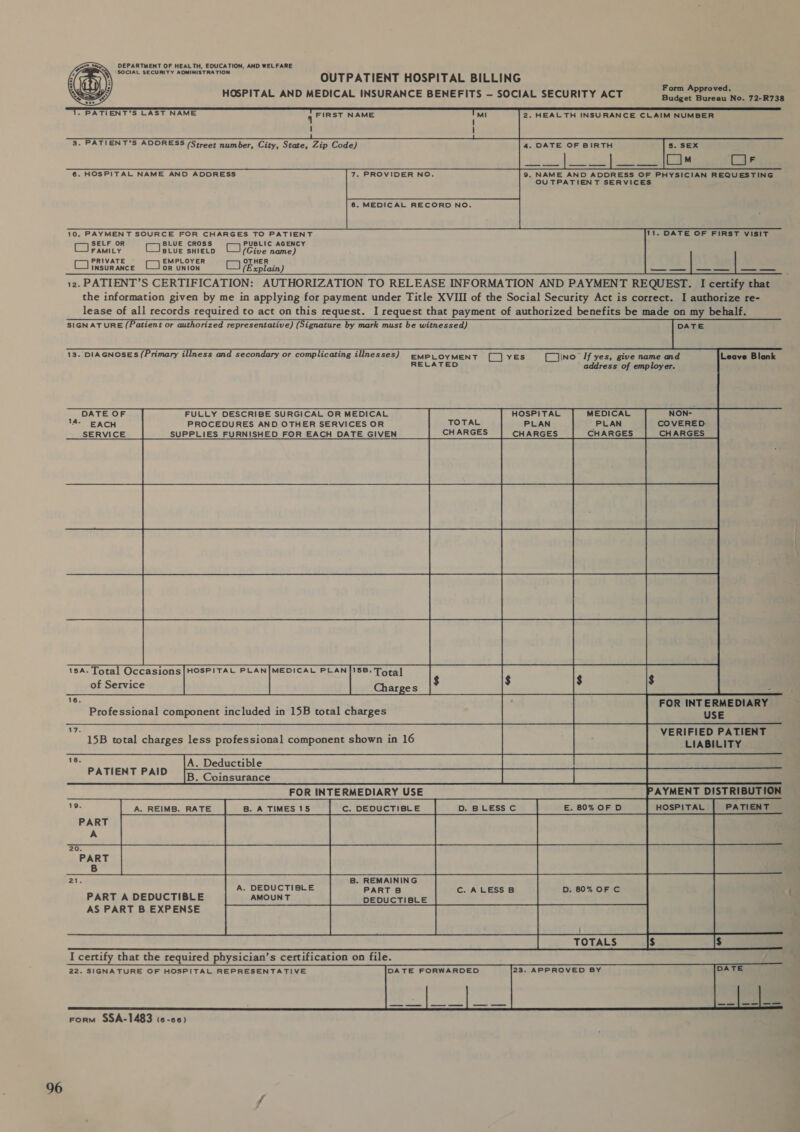 96 DEPARTMENT OF HEALTH, EDUCATION, AND WEL FARE Q\ “SOCIAL SECURITY ADMINISTRATION OUTPATIENT HOSPITAL BILLING HOSPITAL AND MEDICAL INSURANCE BENEFITS — SOCIAL SECURITY ACT cri scsi Budget Bureau No. 72-R738  &gt; PATIENT'S LAST NAME 4 FIRST NAME Mi 2. HEALTH INSURANCE CLAIM NUMBER ! ! 1 3. PATIENT'S ADDRESS (Street number, City, State, Zip Code) 4. DATE OF BIRTH 5. SEX [ ]™ Cais OUTPATIENT SERVICES 8, MEDICAL RECORD NO. 10. PAYMENT SOURCE FOR CHARGES TO PATIENT 11. DATE OF FIRST VISIT SELF OR CBbUE cross | PUBLIC AGENCY FAMILY BLUE SHIELD (Cive name) PRIVATE EMPLOYER OTHER CJinsurance (Jor union (explain) — — | — — | —_ — 12. PATIENT’S CERTIFICATION: AUTHORIZATION TO RELEASE INFORMATION AND PAYMENT REQUEST. I certify that the information given by me in applying for payment under Title XVIII of the Social Security Act is correct. I authorize re- lease of all records required to act on this request. I request that payment of authorized benefits be made on my behalf. SIGN AT URE (Patient or authorized representative) (Signature by mark must be witnessed) DATE   13. DIAGNOSES (Primary illness and secondary or complicating illnesses)  EMPLOYMENT [_] YES (L_]\ino [If yes, give name and Leave Blank RELATED ‘ address of employer. DATE OF FULLY DESCRIBE SURGICAL OR MEDICAL HOSPITAL MEDICAL NON- 14- EACH PROCEDURES AND OTHER SERVICES OR TOTAL PLAN _PLAN COVERED: SERVICE SUPPLIES FURNISHED FOR EACH DATE GIVEN CHARGES CHARGES CHARGES CHARGES  15A. Total Occasions|HOSPITAL PLAN|MEDICAL PLAN |/15B. Tora] of Service Charpes   x ; FOR INTERMEDIARY Professional component included in 15B total charges USE ie : : VERIFIED PATIENT 15B total charges less professional component shown in 16 hae LIABILITY es A. Deductible RE SEPT ATIENT PAID _ IB. Coinsurance Pa FOR INTERMEDIARY USE PAYMENT DISTRIBUTION +P. C. DEDUCTIBLE HOSPITAL | PATIENT PART A 20. B 21. B. REMAINING A. DEDUCTIBLE PART B c. ALESSB D. 80% OF C PART A DEDUCTIBLE AMOUNT DEDUCTIBLE | catese | poorore TOTALS  I certify that the required physician’s certification on file. 22. SIGNATURE OF HOSPITAL REPRESENTATIVE DATE FORWARDED     van: SSASTASS ee)